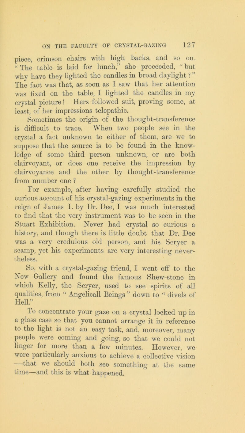 piece, crimson chairs with high backs, and so on. “ The table is laid for lunch,” she proceeded, “ but why have they lighted the candles in broad daylight ? ” The fact was that, as soon as I saw that her attention was fixed on the table, I lighted the candles in my crystal picture! Hers followed suit, proving some, at least, of her impressions telepathic. Sometimes the origin of the thought-transference is difficult to trace. When two people see in the crystal a fact unknown to either of them, are we to suppose that the source is to be found in the know- ledge of some third person unknown, or are both clairvoyant, or does one receive the impression by clairvoyance and the other by thought-transference from number one ? For example, after having carefully studied the curious account of his crystal-gazing experiments in the reign of James I. by Dr. Dee, I was much interested to find that the very instrument was to be seen in the Stuart Exhibition. Never had crystal so curious a history, and though there is little doubt that Dr. Dee was a very credulous old person, and his Scryer a scamp, yet his experiments are very interesting never- theless. So, with a crystal-gazing friend, I went off to the New Gallery and found the famous Shew-stone in which Kelly, the Scryer, used to see spirits of all qualities, from “ Angelicall Beings ” down to “ divels of Hell.” To concentrate your gaze on a crystal locked up in a glass case so that you cannot arrange it in reference to the light is not an easy task, and, moreover, many people were coming and going, so that we could not linger for more than a few minutes. However, we were particularly anxious to achieve a collective vision that we should both see something at the same time—and this is what happened.
