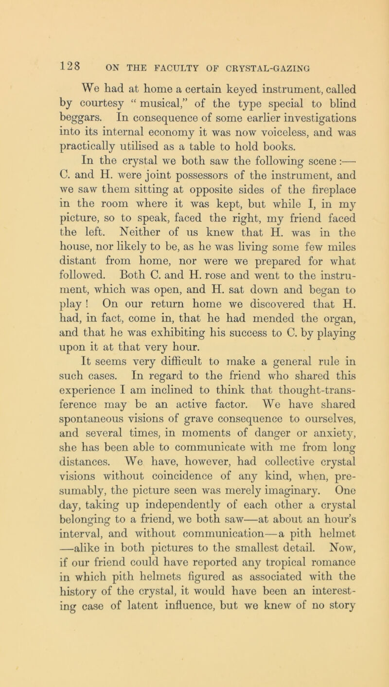 We had at home a certain keyed instrument, called by courtesy “ musical,” of the type special to blind beggars. In consequence of some earlier investigations into its internal economy it was now voiceless, and was practically utilised as a table to hold books. In the crystal we both saw the following scene:— C. and H. were joint possessors of the instrument, and we saw them sitting at opposite sides of the fireplace in the room where it was kept, but while I, in my picture, so to speak, faced the right, my friend faced the left. Neither of us knew that H. was in the house, nor likely to be, as he was living some few miles distant from home, nor were we prepared for what followed. Both C. and H. rose and went to the instru- ment, which was open, and H. sat down and began to play ! On our return home we discovered that H. had, in fact, come in, that he had mended the organ, and that he was exhibiting his success to C. by playing upon it at that very hour. It seems very difficult to make a general rule in such cases. In regard to the friend who shared this experience I am inclined to think that thought-trans- ference may be an active factor. We have shared spontaneous visions of grave consequence to ourselves, and several times, in moments of danger or anxiety, she has been able to communicate with me from long distances. We have, however, had collective crystal visions without coincidence of any kind, when, pre- sumably, the picture seen was merely imaginary. One day, taking up independently of each other a crystal belonging to a friend, we both saw—at about an hour’s interval, and without communication—a pith helmet —alike in both pictures to the smallest detail. Now, if our friend could have reported any tropical romance in which pith helmets figured as associated with the history of the crystal, it would have been an interest- ing case of latent influence, but we knew of no story