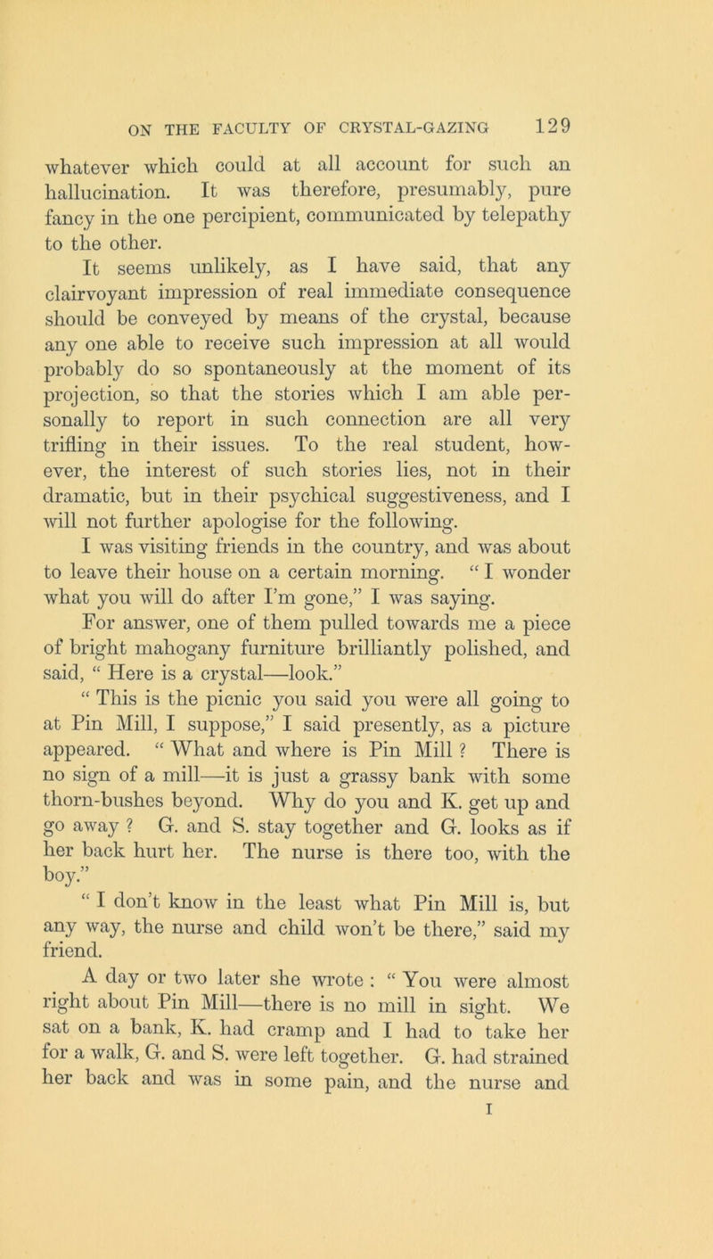 whatever which could at all account for such an hallucination. It was therefore, presumably, pure fancy in the one percipient, communicated by telepathy to the other. It seems unlikely, as I have said, that any clairvoyant impression of real immediate consequence should be conveyed by means of the crystal, because any one able to receive such impression at all would probably do so spontaneously at the moment of its projection, so that the stories which I am able per- sonally to report in such connection are all veiy trifling in their issues. To the real student, how- ever, the interest of such stories lies, not in their dramatic, but in their psychical suggestiveness, and I will not further apologise for the following. I was visiting friends in the country, and was about to leave their house on a certain morning. “ I wonder what you will do after I’m gone,” I was saying. For answer, one of them pulled towards me a piece of bright mahogany furniture brilliantly polished, and said, “ Here is a crystal—look.” “ This is the picnic you said you were all going to at Pin Mill, I suppose,” I said presently, as a picture appeared. “ What and where is Pin Mill ? There is no sign of a mill—it is just a grassy bank with some thorn-bushes beyond. Why do you and K. get up and go away ? G. and S. stay together and G. looks as if her back hurt her. The nurse is there too, with the boy.” “ I don’t know in the least what Pin Mill is, but any way, the nurse and child won’t be there,” said my friend. A day or two later she wrote : “ You were almost right about Pin Mill—there is no mill in sight. We sat on a bank, K. had cramp and I had to take her for a walk, G. and S. were left together. G. had strained her back and was in some pain, and the nurse and i