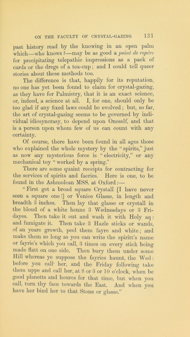 past history read by the knowing in an open palm which—who knows ?—may be as good a point de repere for precipitating telepathic impressions as a pack of cards or the dregs of a tea-cup; and I could tell queer stories about these methods too. The difference is that, happily for its reputation, no one has yet been found to claim for crystal-gazing, as they have for Palmistry, that it is an exact science, or, indeed, a science at all. I, for one, should only be too glad if any fixed laws could be evolved; but, so far, the art of crystal-gazing seems to be governed by indi- vidual idiosyncrasy, to depend upon Oneself, and that is a person upon whom few of us can count with any certainty. Of course, there have been found in all ages those who explained the whole mystery by the “ spirits,” just as now any mysterious force is “ electricity,” or any mechanical toy “ worked by a spring.” There are some quaint receipts for contracting for the services of spirits and faeries. Here is one, to be found in the Ashmolean MSS. at Oxford:— “ First get a broad square Crystall [I have never seen a square one!] or Venice Glasse, in length and breadth 3 inches. Then lay that glasse or crystall in the bloud of a white henne 3 Wednesdays or 3 Fri- dayes. Then take it out and wash it with Holy aq : and fumigate it. Then take 3 ITazle sticks or wands, of an yeare growth, peel them f’ayre and white; and make them so long as you can write the spiritt’s name or fayrie s which you call, 3 times on every stick being made flatt on one side. Then bury them under some Hill whereas ye suppose the fayries haunt, the Wed: before you calf her, and the Friday following take them uppe and call her, at 8 or 3 or 10 o’clock, when be good planetts and houres for that time, but when you call, turn thy face towards the East. And when you have her bind her to that Stone or dasse.” O