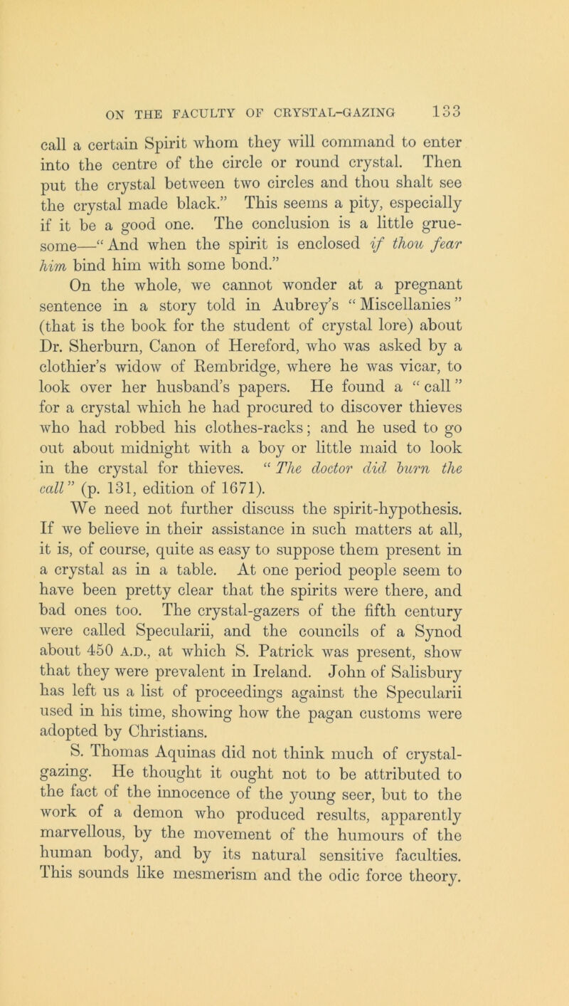 call a certain Spirit whom they will command to enter into the centre of the circle or round crystal. Then put the crystal between two circles and thou shalt see the crystal made black.” This seems a pity, especially if it be a good one. The conclusion is a little grue- some—“And when the spirit is enclosed if thou fear him bind him with some bond.” On the whole, we cannot wonder at a pregnant sentence in a story told in Aubrey’s “ Miscellanies ” (that is the book for the student of crystal lore) about Dr. Sherburn, Canon of Hereford, who was asked by a clothier’s widow of Rembridge, where he was vicar, to look over her husband’s papers. He found a “ call ” for a crystal which he had procured to discover thieves who had robbed his clothes-racks; and he used to go out about midnight with a boy or little maid to look in the crystal for thieves. “ The doctor did. burn the call ” (p. 131, edition of 1671). We need not further discuss the spirit-hypothesis. If we believe in their assistance in such matters at all, it is, of course, quite as easy to suppose them present in a crystal as in a table. At one period people seem to have been pretty clear that the spirits were there, and bad ones too. The crystal-gazers of the fifth century were called Specularii, and the councils of a Synod about 450 a.d., at which S. Patrick was present, show that they were prevalent in Ireland. John of Salisbury has left us a list of proceedings against the Specularii used in his time, showing how the pagan customs were adopted by Christians. S. Thomas Aquinas did not think much of crystal- gazing. He thought it ought not to be attributed to the fact of the innocence of the young seer, but to the work of a demon who produced results, apparently marvellous, by the movement of the humours of the human body, and by its natural sensitive faculties. This sounds like mesmerism and the odic force theory.