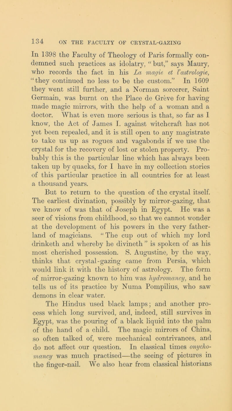In 1398 the Faculty of Theology of Paris formally con- demned such practices as idolatry, “ but,” says Maury, who records the fact in his La magie et Vastrologie, “they continued no less to be the custom.” In 1609 they went still further, and a Norman sorcerer, Saint Germain, was burnt on the Place de Greve for having made magic mirrors, with the help of a woman and a doctor. What is even more serious is that, so far as I know, the Act of James I. against witchcraft has not yet been repealed, and it is still open to any magistrate to take us up as rogues and vagabonds if we use the crystal for the recovery of lost or stolen property. Pro- bably this is the particular line which has always been taken up by quacks, for I have in my collection stories of this particular practice in all countries for at least a thousand years. But to return to the question of the crystal itself. The earliest divination, possibly by mirror-gazing, that we know of was that of Joseph in Egypt. He was a seer of visions from childhood, so that we cannot wonder at the development of his powers in the very father- land of magicians. “ The cup out of which my lord drinketh and whereby he divineth ” is spoken of as his most cherished possession. S. Augustine, by the way, thinks that crystal-gazing came from Persia, which would link it with the history of astrology. The form of mirror-gazing known to him was liydromancy, and he tells us of its practice by Numa Pompilius, who saw demons in clear water. The Hindus used black lamps; and another pro- cess which long survived, and, indeed, still survives in Egypt, was the pouring of a black liquid into the palm of the hand of a child. The magic mirrors of China, so often talked of, were mechanical contrivances, and do not affect our question. In classical times onycho- mancy was much practised—the seeing of pictures in the finger-nail. We also hear from classical historians