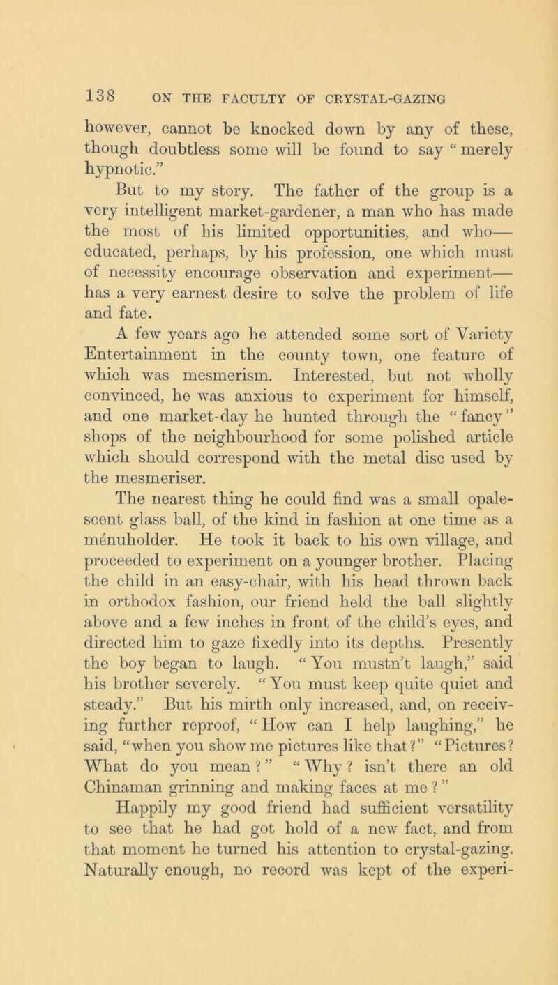 however, cannot be knocked down by any of these, though doubtless some will be found to say “ merely hypnotic.” But to my story. The father of the group is a very intelligent market-gardener, a man who has made the most of his limited opportunities, and who— educated, perhaps, by his profession, one which must of necessity encourage observation and experiment— has a very earnest desire to solve the problem of life and fate. A few years ago he attended some sort of Variety Entertainment in the county town, one feature of which was mesmerism. Interested, but not wholly convinced, he was anxious to experiment for himself, and one market-day he hunted through the “ fancy ” shops of the neighbourhood for some polished article which should correspond with the metal disc used by the mesmeriser. The nearest thing he could find was a small opale- scent glass ball, of the kind in fashion at one time as a menuholder. He took it back to his own village, and proceeded to experiment on a younger brother. Placing the child in an easy-cliair, with his head thrown back in orthodox fashion, our friend held the ball slightly above and a few inches in front of the child’s eyes, and directed him to gaze fixedly into its depths. Presently the boy began to laugh. “ You mustn’t laugh,” said his brother severely. “You must keep quite quiet and steady.” But his mirth only increased, and, on receiv- ing further reproof, “ How can I help laughing,” he said, “when you show me pictures like that?” “Pictures? What do you mean ? ” “ Why ? isn’t there an old Chinaman grinning and making faces at me ? ” Happily my good friend had sufficient versatility to see that he had got hold of a new fact, and from that moment he turned his attention to crystal-gazing. Naturally enough, no record was kept of the experi-