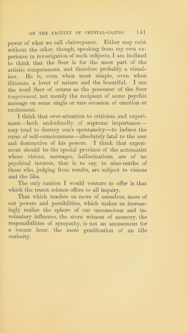 power of what we call clairvoyance. Either may exist without the other, though, speaking from my own ex- perience in investigation of such subjects, I am inclined to think that the Seer is for the most part of the artistic temperament, and therefore probably a visual- iser. He is, even when most simple, even when illiterate, a lover of nature and the beautiful. I use the word Seer of course as the possessor of the Seer temperament, not merely the recipient of some psychic message on some single or rare occasion of emotion or excitement. I think that over-attention to criticism and experi- ment—both undoubtedly of supreme importance— may tend to destroy one’s spontaneity—to induce the curse of self-consciousness—absolutely fatal to the seer and destructive of his powers. I think that experi- ment should be the special province of the automatist whose visions, messages, hallucinations, are of no psychical interest, that is to say, to nine-tenths of those who, judging from results, are subject to visions and the like. The only caution I would venture to offer is that which the truest science offers to all inquiry. That which teaches us more of ourselves, more of our powers and possibilities, which makes us increas- ingly realise the sphere of our unconscious and in- voluntary influence, the stern witness of memory, the responsibilities of sympathy, is not an amusement for a vacant hour, the mere gratification of an idle curiosity.
