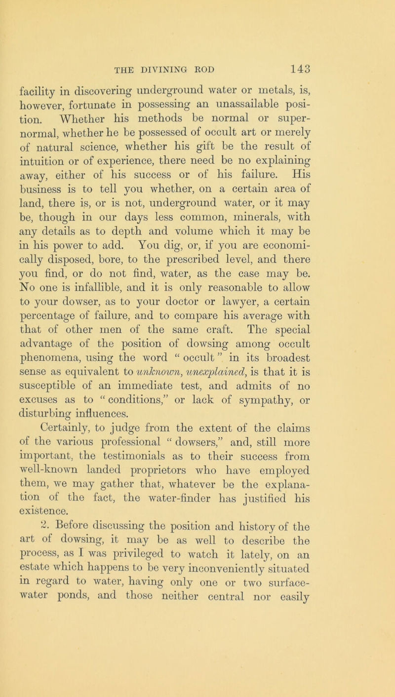 facility in discovering underground water or metals, is, however, fortunate in possessing an unassailable posi- tion. Whether his methods be normal or super- normal, whether he be possessed of occult art or merely of natural science, whether his gift be the result of intuition or of experience, there need be no explaining away, either of his success or of his failure. His business is to tell you whether, on a certain area of land, there is, or is not, underground water, or it may be, though in our days less common, minerals, with any details as to depth and volume which it may be in his power to add. You dig, or, if you are economi- cally disposed, bore, to the prescribed level, and there you find, or do not find, water, as the case may be. No one is infallible, and it is only reasonable to allow to your dowser, as to your doctor or lawyer, a certain percentage of failure, and to compare his average with that of other men of the same craft. The special advantage of the position of dowsing among occult phenomena, using the word “ occult ” in its broadest sense as equivalent to unknown, unexplained, is that it is susceptible of an immediate test, and admits of no excuses as to “ conditions,” or lack of sympathy, or disturbing influences. Certainly, to judge from the extent of the claims of the various professional “ dowsers,” and, still more important, the testimonials as to their success from well-known landed proprietors who have employed them, we may gather that, whatever be the explana- tion of the fact, the water-finder has justified his existence. 2. Before discussing the position and history of the art of dowsing, it may be as well to describe the process, as I was privileged to watch it lately, on an estate which happens to be very inconveniently situated in regard to water, having only one or two surface- water ponds, and those neither central nor easily