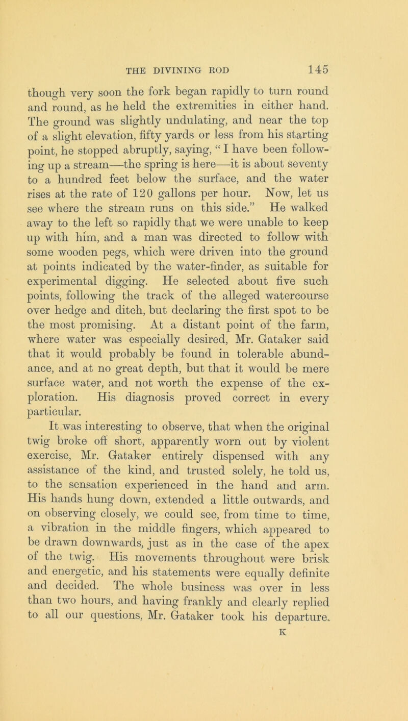 though very soon the fork began rapidly to turn round and round, as he held the extremities in either hand. The ground was slightly undulating, and near the top of a slight elevation, fifty yards or less from his starting point, he stopped abruptly, saying, “ I have been follow- ing up a stream—the spring is here—it is about seventy to a hundred feet below the surface, and the water rises at the rate of 120 gallons per hour. Now, let us see where the stream runs on this side.” He walked away to the left so rapidly that we were unable to keep up with him, and a man was directed to follow with some wooden pegs, which were driven into the ground at points indicated by the water-finder, as suitable for experimental digging. He selected about five such points, following the track of the alleged watercourse over hedge and ditch, but declaring the first spot to be the most promising. At a distant point of the farm, where water was especially desired, Mr. Gataker said that it would probably be found in tolerable abund- ance, and at no great depth, but that it would be mere surface water, and not worth the expense of the ex- ploration. His diagnosis proved correct in every particular. It was interesting to observe, that when the original twig broke off short, apparently worn out by violent exercise, Mr. Gataker entirely dispensed with any assistance of the kind, and trusted solely, he told us, to the sensation experienced in the hand and arm. His hands hung down, extended a little outwards, and on observing closely, we could see, from time to time, a vibration in the middle fingers, which appeared to be drawn downwards, just as in the case of the apex of the twig. His movements throughout were brisk and energetic, and his statements were equally definite and decided. The whole business was over in less than two hours, and having frankly and clearly replied to all our questions, Mr. Gataker took his departure. K