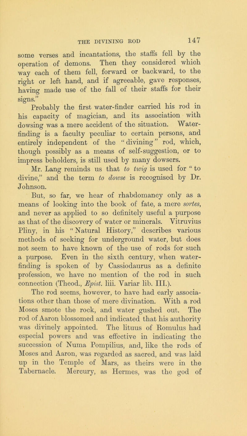 some verses and incantations, the staffs fell by the operation of demons. Then they considered which way each of them fell, forward or backward, to the right or left hand, and if agreeable, gave responses, having made use of the fall of their staffs for their signs.” Probably the first water-finder carried his rod in his capacity of magician, and its association with dowsing was a mere accident of the situation. Water- finding is a faculty peculiar to certain persons, and entirely independent of the “ divining ” rod, which, though possibly as a means of self-suggestion, or to impress beholders, is still used by many dowsers. Mr. Lang reminds us that to twig is used for “ to divine,” and the term to dowse is recognised by Dr. Johnson. But, so far, we hear of rhabdomancy only as a means of looking into the book of fate, a mere sortes, and never as applied to so definitely useful a purpose as that of the discovery of water or minerals. Vitruvius Pliny, in his “Natural History,” describes various methods of seeking for underground water, but does not seem to have known of the use of rods for such a purpose. Even in the sixth century, when water- finding is spoken of by Cassiodaurus as a definite profession, we have no mention of the rod in such connection (Theod., Epist. liii. Variar lib. III.). The rod seems, however, to have had early associa- tions other than those of mere divination. With a rod Moses smote the rock, and water gushed out. The rod of Aaron blossomed and indicated that his authority was divinely appointed. The lituus of Romulus had especial powers and was effective in indicating the succession of Numa Pompilius, and, like the rods of Moses and Aaron, was regarded as sacred, and was laid up in the Temp]e of Mars, as theirs were in the Tabernacle. Mercury, as Hermes, was the god of