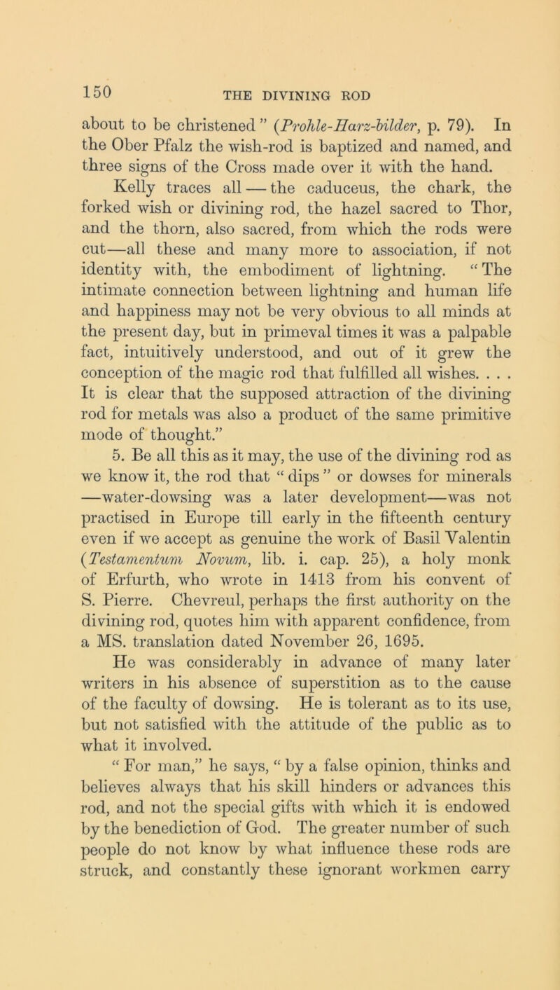 about to be christened ” (Prohle-Harz-bilder, p. 79). In the Ober Pfalz the wish-rod is baptized and named, and three signs of the Cross made over it with the hand. Kelly traces all — the caduceus, the chark, the forked wish or divining rod, the hazel sacred to Thor, and the thorn, also sacred, from which the rods were cut—all these and many more to association, if not identity with, the embodiment of lightning. “ The intimate connection between lightning and human life and happiness may not be very obvious to all minds at the present day, but in primeval times it was a palpable fact, intuitively understood, and out of it grew the conception of the magic rod that fulfilled all wishes. . . . It is clear that the supposed attraction of the divining rod for metals was also a product of the same primitive mode of thought.” 5. Be all this as it may, the use of the divining rod as we know it, the rod that “ dips ” or dowses for minerals —water-dowsing was a later development—was not practised in Europe till early in the fifteenth century even if we accept as genuine the work of Basil Valentin (Testamentum Novum, lib. i. cap. 25), a holy monk of Erfurth, who wrote in 1413 from his convent of S. Pierre. Chevreul, perhaps the first authority on the divining rod, quotes him with apparent confidence, from a MS. translation dated November 26, 1695. He was considerably in advance of many later writers in his absence of superstition as to the cause of the faculty of dowsing. He is tolerant as to its use, but not satisfied with the attitude of the public as to what it involved. “ For man,” he says, “ by a false opinion, thinks and believes always that his skill hinders or advances this rod, and not the special gifts with which it is endowed by the benediction of God. The greater number of such people do not know by what influence these rods are struck, and constantly these ignorant workmen carry