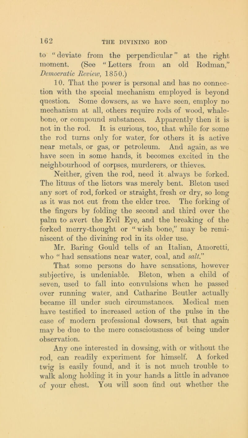 to “ deviate from the perpendicular ” at the right moment. (See “ Letters from an old Rodman,” Democratic Revieiv, 1850.) 10. That the power is personal and has no connec- tion with the special mechanism employed is beyond question. Some dowsers, as we have seen, employ no mechanism at all, others require rods of wood, whale- bone, or compound substances. Apparently then it is not in the rod. It is curious, too, that while for some the rod turns only for water, for others it is active near metals, or gas, or petroleum. And again, as we have seen in some hands, it becomes excited in the neighbourhood of corpses, murderers, or thieves. Neither, given the rod, need it always be forked. The lituus of the lictors was merely bent. Bleton used any sort of rod, forked or straight, fresh or dry, so long as it was not cut from the elder tree. The forking of the fingers by folding the second and third over the palm to avert the Evil Eye, and the breaking of the forked merry-thought or “ wish bone,” may be remi- niscent of the divining rod in its older use. Mr. Baring Gould tells of an Italian, Amoretti, who “ had sensations near water, coal, and salt. That some persons do have sensations, however subjective, is undeniable. Bleton, when a child of seven, used to fall into convulsions when he passed over running water, and Catharine Beutler actually became ill under such circumstances. Medical men have testified to increased action of the pulse in the case of modern professional dowsers, but that again may be due to the mere consciousness of being under observation. Any one interested in dowsing, with or without the rod, can readily experiment for himself. A forked twig is easily found, and it is not much trouble to walk along holding it in your hands a little in advance of your chest. You will soon find out whether the