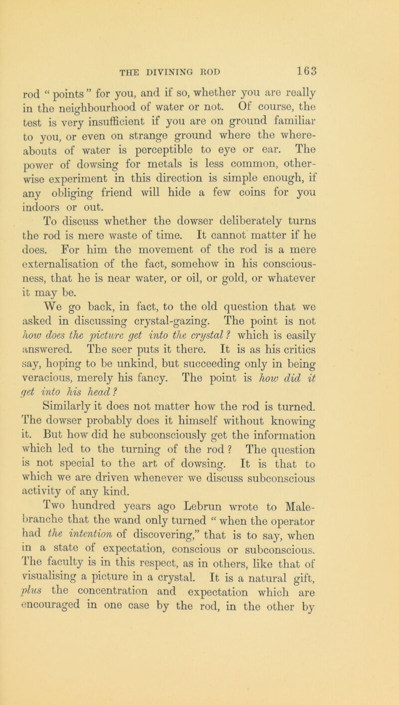 rod “ points ” for you, and if so, whether you are really in the neighbourhood of water or not. Of course, the test is very insufficient if you are on ground familiar to vou, or even on strange ground where the where- abouts of water is perceptible to eye or ear. The power of dowsing for metals is less common, other- wise experiment in this direction is simple enough, if any obliging friend will hide a few coins for you indoors or out. To discuss whether the dowser deliberately turns the rod is mere waste of time. It cannot matter if he does. For him the movement of the rod is a mere externalisation of the fact, somehow in his conscious- ness, that he is near water, or oil, or gold, or whatever it may be. We go back, in fact, to the old question that we asked in discussing crystal-gazing. The point is not how does the picture get into the crystal ? which is easily answered. The seer puts it there. It is as his critics say, hoping to be unkind, but succeeding only in being- veracious, merely his fancy. The point is how did it get into his head ? Similarly it does not matter how the rod is turned. The dowser probably does it himself without knowing it. But how did he subconsciously get the information which led to the turning of the rod ? The question is not special to the art of dowsing. It is that to which we are driven whenever we discuss subconscious activity of any kind. Two hundred years ago Lebrun wrote to Male- branche that the wand only turned “ when the operator had the intention of discovering,” that is to say, when in a state of expectation, conscious or subconscious. The faculty is in this respect, as in others, like that of visualising a picture in a crystal. It is a natural gift, plus the concentration and expectation which are encouraged in one case by the rod, in the other by
