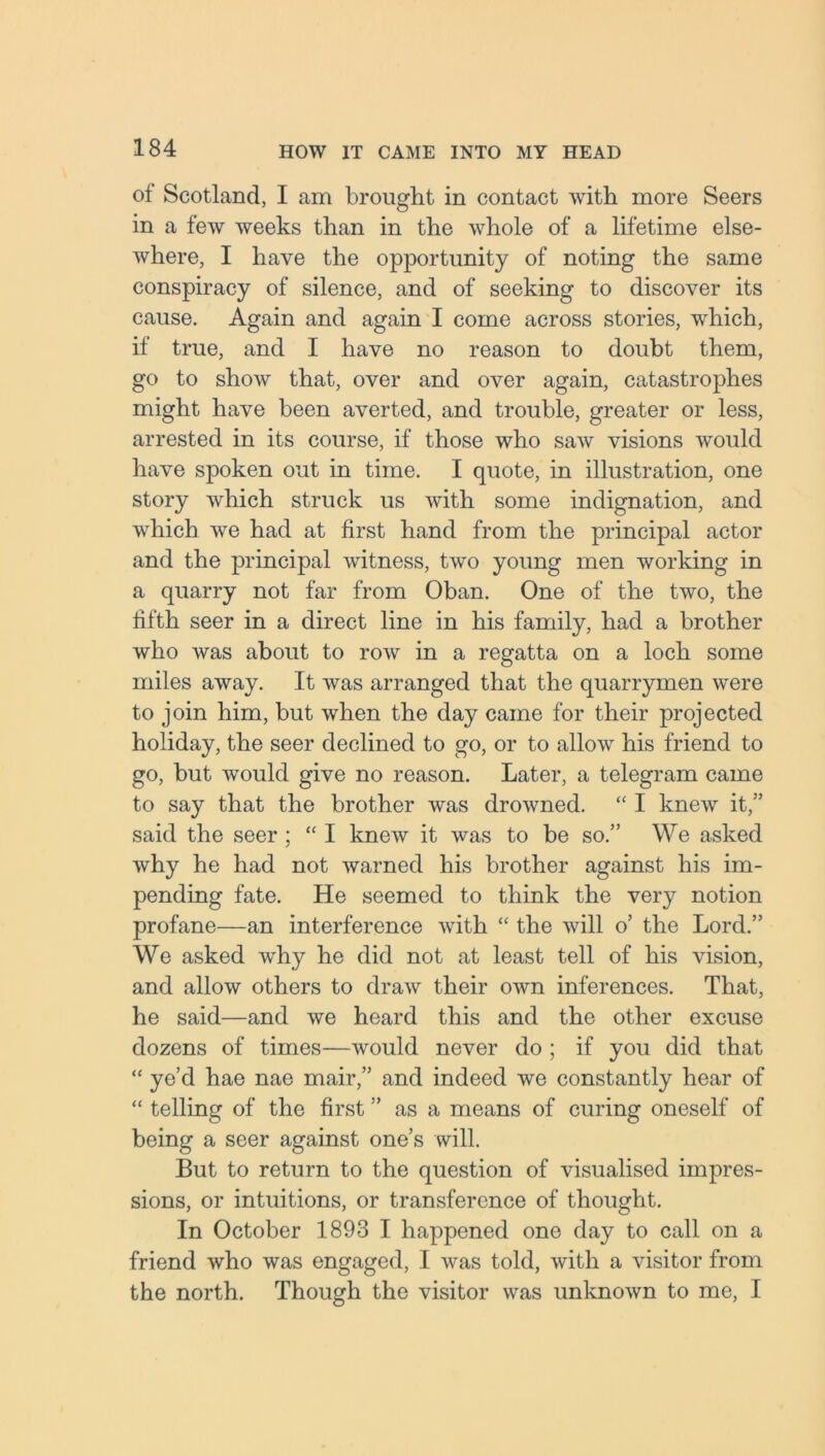 of Scotland, I am brought in contact with more Seers in a few weeks than in the whole of a lifetime else- where, I have the opportunity of noting the same conspiracy of silence, and of seeking to discover its cause. Again and again I come across stories, which, if true, and I have no reason to doubt them, go to show that, over and over again, catastrophes might have been averted, and trouble, greater or less, arrested in its course, if those who saw visions would have spoken out in time. I quote, in illustration, one story which struck us with some indignation, and which we had at first hand from the principal actor and the principal witness, two young men working in a quarry not far from Oban. One of the two, the fifth seer in a direct line in his family, had a brother who was about to row in a regatta on a loch some miles away. It was arranged that the quarrymen were to join him, but when the day came for their projected holiday, the seer declined to go, or to allow his friend to go, but would give no reason. Later, a telegram came to say that the brother was drowned. “ I knew it,” said the seer ; “ I knew it was to be so.” We asked why he had not warned his brother against his im- pending fate. He seemed to think the very notion profane—an interference with “ the will o’ the Lord.” We asked why he did not at least tell of his vision, and allow others to draw their own inferences. That, he said—and we heard this and the other excuse dozens of times—would never do ; if you did that “ ye’d hae nae mair,” and indeed we constantly hear of “ telling of the first ” as a means of curing oneself of being a seer against one’s will. But to return to the question of visualised impres- sions, or intuitions, or transference of thought. In October 1893 I happened one day to call on a friend who was engaged, I was told, with a visitor from the north. Though the visitor was unknown to me, I