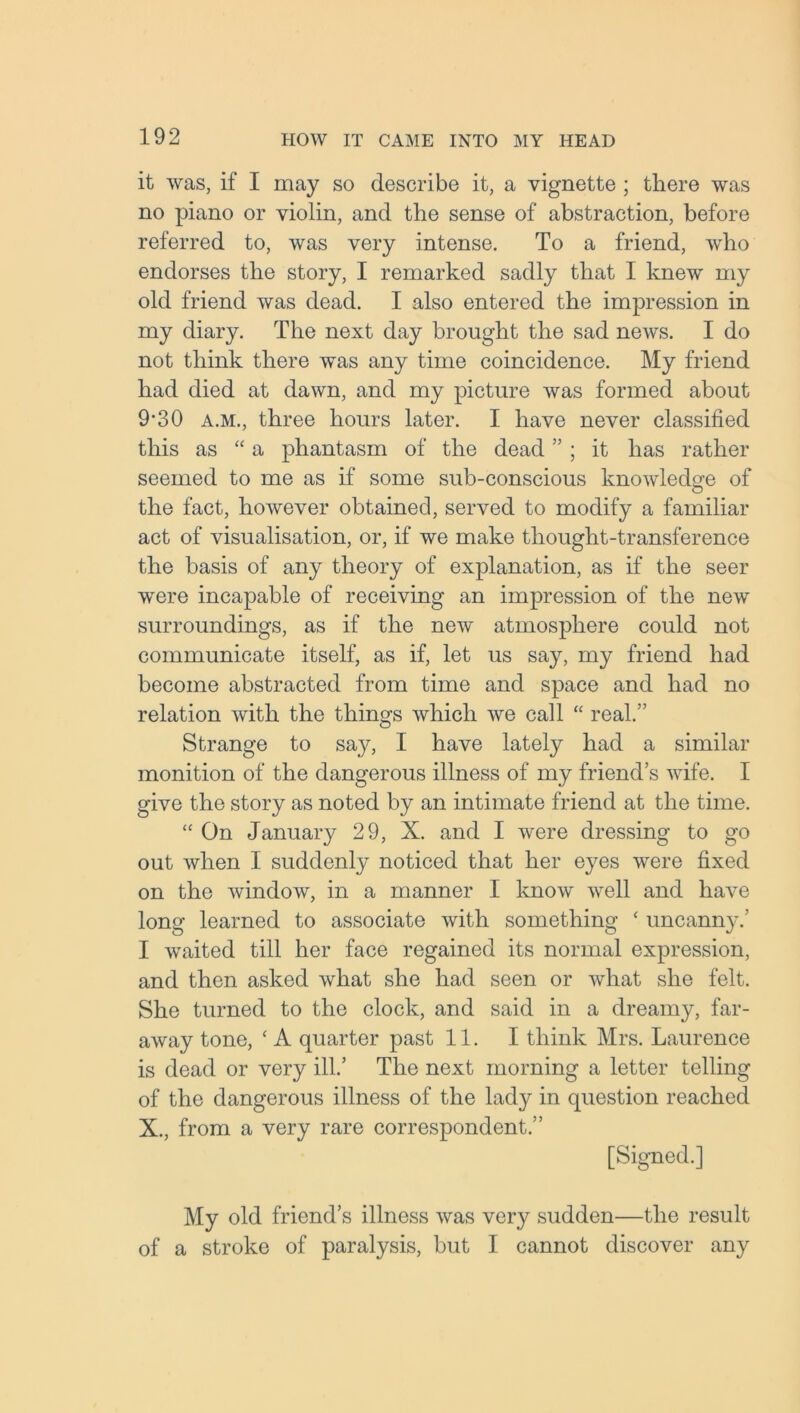 it was, if I may so describe it, a vignette ; there was no piano or violin, and the sense of abstraction, before referred to, was very intense. To a friend, who endorses the story, I remarked sadly that I knew my old friend was dead. I also entered the impression in my diary. The next day brought the sad news. I do not think there was any time coincidence. My friend had died at dawn, and my picture was formed about 9*30 a.m., three hours later. I have never classified this as “ a phantasm of the dead ” ; it has rather seemed to me as if some sub-conscious knowledge of the fact, however obtained, served to modify a familiar act of visualisation, or, if we make thought-transference the basis of any theory of explanation, as if the seer were incapable of receiving an impression of the new surroundings, as if the new atmosphere could not communicate itself, as if, let us say, my friend had become abstracted from time and space and had no relation with the things which we call “ real.” Strange to say, I have lately had a similar monition of the dangerous illness of my friend’s wife. I give the story as noted by an intimate friend at the time. “ On January 29, X. and I were dressing to go out when I suddenly noticed that her eyes were fixed on the window, in a manner I know well and have long learned to associate with something ‘ uncanny.’ I waited till her face regained its normal expression, and then asked what she had seen or what she felt. She turned to the clock, and said in a dreamy, far- away tone, ‘ A quarter past 11. I think Mrs. Laurence is dead or very ill.’ The next morning a letter telling of the dangerous illness of the lady in question reached X., from a very rare correspondent.” [Signed.] My old friend’s illness was very sudden—the result of a stroke of paralysis, but I cannot discover any