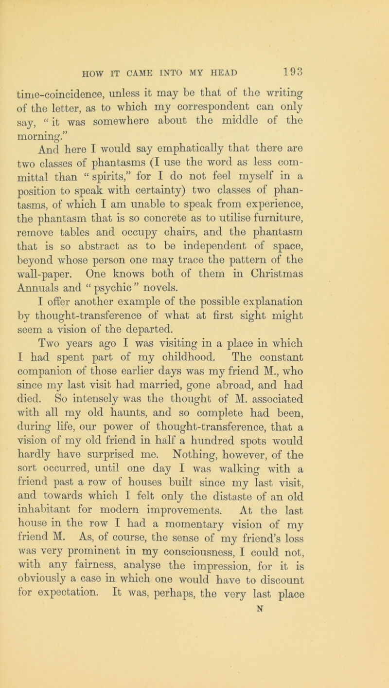 time-coincidence, unless it may be that of the writing of the letter, as to which my correspondent can only say, “ it was somewhere about the middle of the morning.” And here I would say emphatically that there are two classes of phantasms (I use the word as less com- mittal than “ spirits,” for I do not feel myself in a position to speak with certainty) two classes of phan- tasms, of which I am unable to speak from experience, the phantasm that is so concrete as to utilise furniture, remove tables and occupy chairs, and the phantasm that is so abstract as to be independent of space, beyond whose person one may trace the pattern of the wall-paper. One knows both of them in Christmas Annuals and “ psychic ” novels. I offer another example of the possible explanation by thought-transference of what at first sight might seem a vision of the departed. Two years ago I was visiting in a place in which I had spent part of my childhood. The constant companion of those earlier days was my friend M., who since my last visit had married, gone abroad, and had died. So intensely was the thought of M. associated with all my old haunts, and so complete had been, during life, our power of thought-transference, that a vision of my old friend in half a hundred spots would hardly have surprised me. Nothing, however, of the sort occurred, until one day I was walking with a friend past a row of houses built since my last visit, and towards which I felt only the distaste of an old inhabitant for modern improvements. At the last house in the row I had a momentary vision of my friend M. As, of course, the sense of my friend’s loss was very prominent in my consciousness, I could not, with any fairness, analyse the impression, for it is obviously a case in which one would have to discount for expectation. It was, perhaps, the very last place N