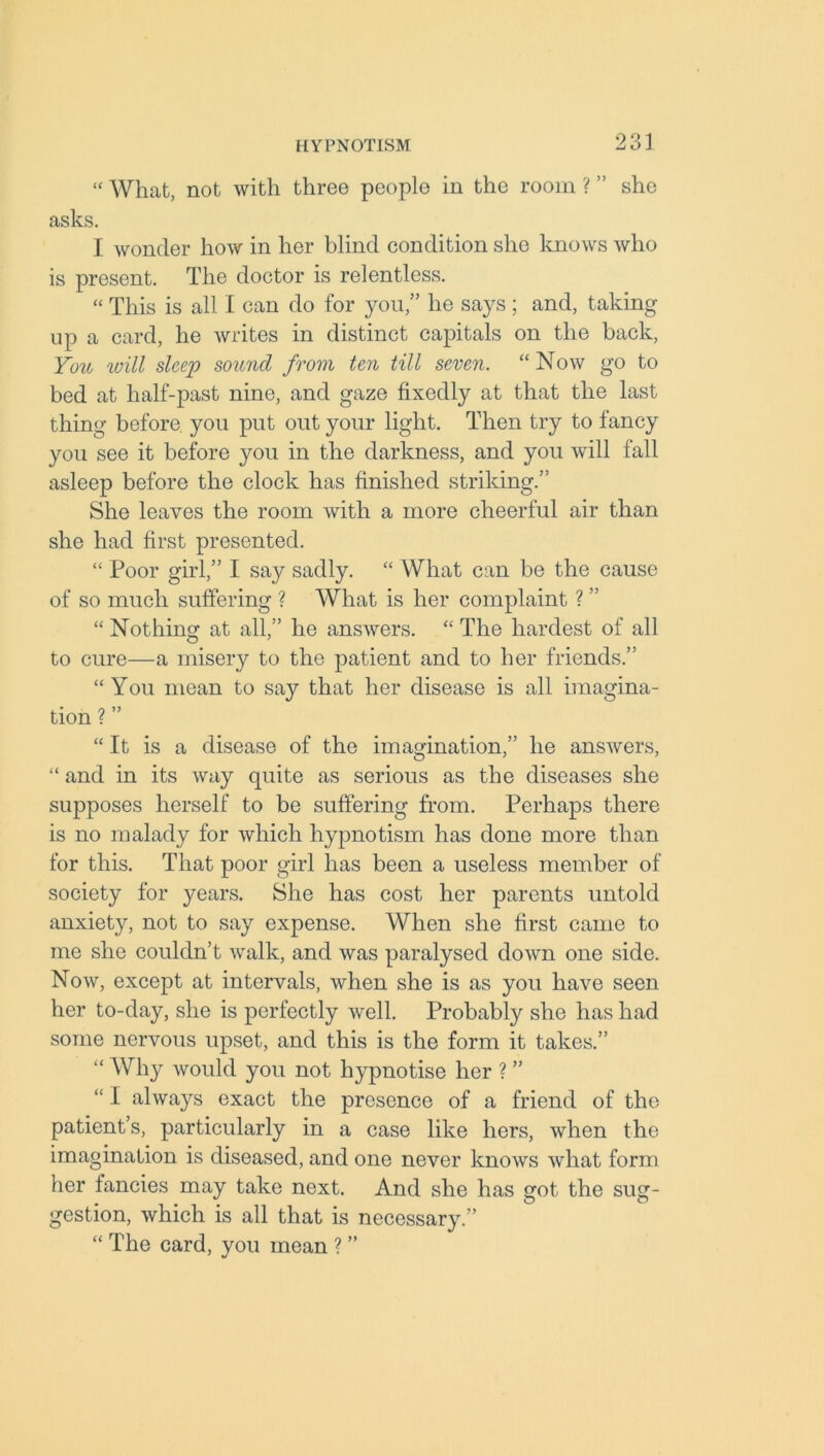 “ What, not with three people in the room ? ” she asks. I wonder how in her blind condition she knows who is present. The doctor is relentless. “ This is all I can do for you,” he says ; and, taking up a card, he writes in distinct capitals on the back, You will sleep sound from ten till seven. “Now go to bed at half-past nine, and gaze fixedly at that the last thing before, you put out your light. Then try to fancy you see it before you in the darkness, and you will fall asleep before the clock has finished striking.” She leaves the room with a more cheerful air than she had first presented. “ Poor girl,” I say sadly. “ What can be the cause of so much suffering ? What is her complaint ? ” “ Nothing at all,” he answers. “ The hardest of all to cure—a misery to the patient and to her friends.” “ You mean to say that her disease is all imagina- tion ? ” “ It is a disease of the imagination,” he answers, “ and in its way quite as serious as the diseases she supposes herself to be suffering from. Perhaps there is no malady for which hypnotism has done more than for this. That poor girl has been a useless member of society for years. She has cost her parents untold anxiety, not to say expense. When she first came to me she couldn’t walk, and was paralysed down one side. Now, except at intervals, when she is as you have seen her to-day, she is perfectly well. Probably she has had some nervous upset, and this is the form it takes.” “ Why would you not hypnotise her ? ” “ I always exact the presence of a friend of the patient’s, particularly in a case like hers, when the imagination is diseased, and one never knows what form her fancies may take next. And she has got the sug- gestion, which is all that is necessary.” “ The card, you mean ? ”