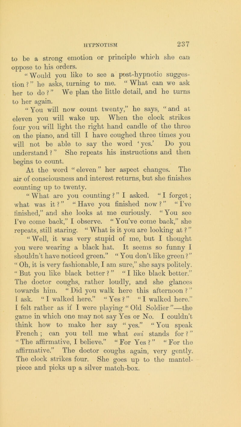 to be a strong emotion or principle which she can oppose to his orders. “Would you like to see a post-hypnotic sugges- tion ? ” he asks, turning to me. “ What can we ask her to do ? ” We plan the little detail, and he turns to her again. “ You will now count twenty,” he says, “ and at eleven you will wake up. When the clock strikes four you will light the right hand candle of the three on the piano, and till I have coughed three times you will not be able to say the word ‘yes.’ Do you understand ? ” She repeats his instructions and then begins to count. At the word “ eleven ” her aspect changes. The air of consciousness and interest returns, but she finishes counting up to twenty. “ What are you counting ? ” I asked. “ I forget; what was it ? ” “ Have you finished now ? ” “ I’ve finished,” and she looks at me curiously. “ You see I’ve come back,” I observe. “You’ve come back,” she repeats, still staring. “ What is it you are looking at ? ” “ Well, it was very stupid of me, but I thought you were wearing a black hat. It seems so funny I shouldn’t have noticed green.” “ You don’t like green ? ” “ Oh, it is very fashionable, I am sure,” she sa}rs politely. “ But you like black better ? ” “I like black better.” The doctor coughs, rather loudly, and she glances towards him. “ Did you walk here this afternoon ? ” 1 ask. “ I walked here.” “ Yes ? ” “ I walked here.” [ felt rather as if I were playing “ Old Soldier ”—the game in which one may not say Yes or No. I couldn’t think how to make her say “ yes.” “ You speak French; can you tell me what oui stands for ? ” “ The affirmative, I believe.” “ For Yes ? ” “ For the affirmative.” The doctor coughs again, very gently. The clock strikes four. She goes up to the mantel- piece and picks up a silver match-box.