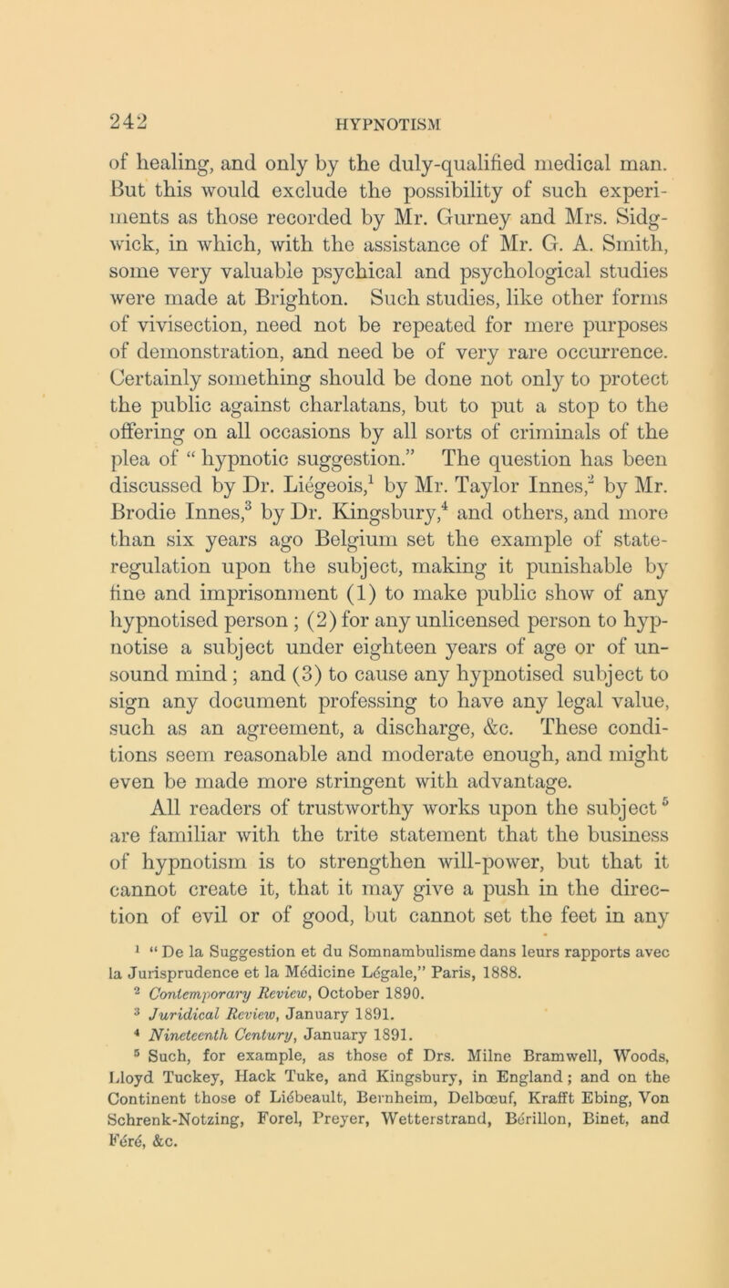 of healing, and only by the duly-qualified medical man. But this would exclude the possibility of such experi- ments as those recorded by Mr. Gurney and Mrs. Sidg- wick, in which, with the assistance of Mr. G. A. Smith, some very valuable psychical and psychological studies were made at Brighton. Such studies, like other forms of vivisection, need not be repeated for mere purposes of demonstration, and need be of very rare occurrence. Certainly something should be done not only to protect the public against charlatans, but to put a stop to the offering on all occasions by all sorts of criminals of the plea of “ hypnotic suggestion.” The question has been discussed by Dr. Liegeois,1 by Mr. Taylor Innes,2 by Mr. Brodie Innes,3 by Dr. Kingsbury,4 and others, and more than six years ago Belgium set the example of state- regulation upon the subject, making it punishable by fine and imprisonment (1) to make public show of any hypnotised person ; (2) for any unlicensed person to hyp- notise a subject under eighteen years of age or of un- sound mind ; and (3) to cause any hypnotised subject to sign any document professing to have any legal value, such as an agreement, a discharge, &c. These condi- tions seem reasonable and moderate enough, and might even be made more stringent with advantage. All readers of trustworthy works upon the subject5 are familiar with the trite statement that the business of hypnotism is to strengthen will-power, but that it cannot create it, that it may give a push in the direc- tion of evil or of good, but cannot set the feet in any 1 “ De la Suggestion et du Somnambulisme dans leurs rapports avec la Jurisprudence et la Mddicine Ldgale,” Paris, 1888. 2 Contemporary Review, October 1890. 3 Juridical Review, January 1891. 4 Nineteenth Century, January 1891. 5 Such, for example, as those of Drs. Milne Bramwell, Woods, Lloyd Tuckey, Hack Tuke, and Kingsbury, in England; and on the Continent those of Lidbeault, Bernheim, Delbceuf, Krafft Ebing, Von Schrenk-Notzing, Forel, Preyer, Wetterstrand, Bdrillon, Binet, and Edrd, &c.