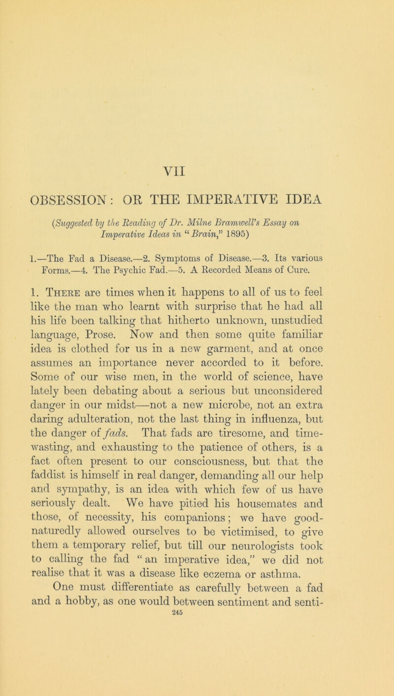 VII OBSESSION : OR THE IMPERATIVE IDEA (,Suggested by the Reading of Dr. Milne BramwelVs Essay on Imperative Ideas in “Brain,” 1895) 1.—The Fad a Disease.—2. Symptoms of Disease.—3. Its various Forms.—4. The Psychic Fad.—5. A Recorded Means of Cure. 1. There are times when it happens to all of us to feel like the man who learnt with surprise that he had all his life been talking that hitherto unknown, unstudied language, Prose. Now and then some quite familiar idea is clothed for us in a new garment, and at once assumes an importance never accorded to it before. Some of our wise men, in the world of science, have lately been debating about a serious but unconsidered danger in our midst—not a new microbe, not an extra daring adulteration, not the last thing in influenza, but the danger of fads. That fads are tiresome, and time- wasting, and exhausting to the patience of others, is a fact often present to our consciousness, but that the faddist is himself in real danger, demanding all our help and sympathy, is an idea with which few of us have seriously dealt. We have pitied his housemates and those, of necessity, his companions; we have good- naturedly allowed ourselves to be victimised, to give them a temporary relief, but till our neurologists took to calling the fad “ an imperative idea,” we did not realise that it was a disease like eczema or asthma. One must differentiate as carefully between a fad and a hobby, as one would between sentiment and senti-