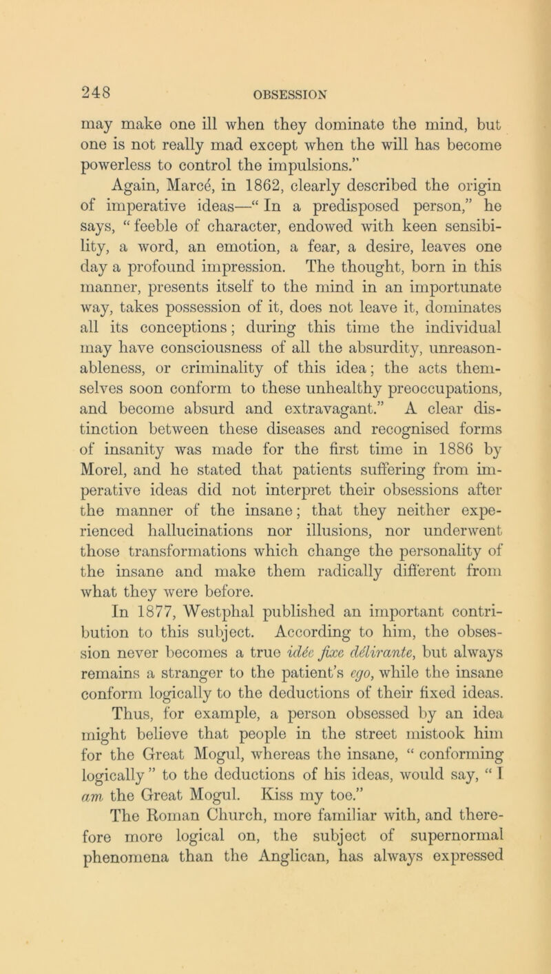 may make one ill when they dominate the mind, but one is not really mad except when the will has become powerless to control the impulsions.” Again, Marce, in 1862, clearly described the origin of imperative ideas—“ In a predisposed person,” he says, “ feeble of character, endowed with keen sensibi- lity, a word, an emotion, a fear, a desire, leaves one day a profound impression. The thought, born in this manner, presents itself to the mind in an importunate way, takes possession of it, does not leave it, dominates all its conceptions; during this time the individual may have consciousness of all the absurdity, unreason- ableness, or criminality of this idea; the acts them- selves soon conform to these unhealthy preoccupations, and become absurd and extravagant.” A clear dis- tinction between these diseases and recognised forms of insanity was made for the first time in 1886 by Morel, and he stated that patients suffering from im- perative ideas did not interpret their obsessions after the manner of the insane; that they neither expe- rienced hallucinations nor illusions, nor underwent those transformations which change the personality of the insane and make them radically different from what they were before. In 1877, Westphal published an important contri- bution to this subject. According to him, the obses- sion never becomes a true idde fixe delirante, but always remains a stranger to the patient’s ego, while the insane conform logically to the deductions of their fixed ideas. Thus, for example, a person obsessed by an idea might believe that people in the street mistook him for the Great Mogul, whereas the insane, “ conforming logically ” to the deductions of his ideas, would say, “ I am the Great Mogul. Kiss my toe.” The Roman Church, more familiar with, and there- fore more logical on, the subject of supernormal phenomena than the Anglican, has always expressed