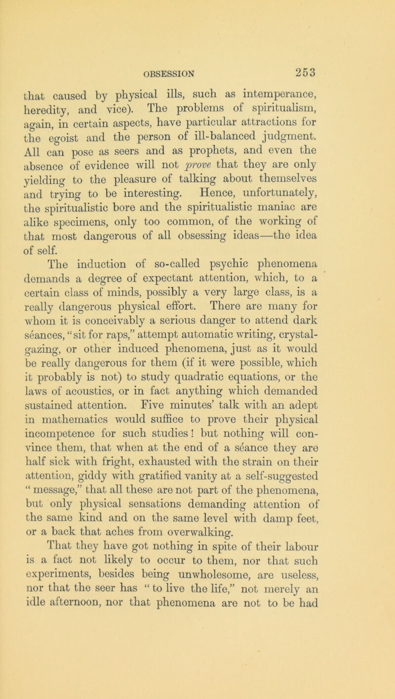 that caused by physical ills, such as intemperance, heredity, and vice). The problems of spiritualism, again, in certain aspects, have particular attractions for the egoist and the person of ill-balanced judgment. All can pose as seers and as prophets, and even the absence of evidence will not prove that they are only yielding to the pleasure of talking about themselves and trying to be interesting. Hence, unfortunately, the spiritualistic bore and the spiritualistic maniac are alike specimens, only too common, of the working of that most dangerous of all obsessing ideas—the idea of self. The induction of so-called psychic phenomena demands a degree of expectant attention, which, to a certain class of minds, possibly a very large class, is a really dangerous physical effort. There are many for whom it is conceivably a serious danger to attend dark seances, “sit for raps,” attempt automatic writing, crystal- gazing, or other induced phenomena, just as it would be really dangerous for them (if it were possible, which it probably is not) to study quadratic equations, or the laws of acoustics, or in fact anything which demanded sustained attention. Five minutes’ talk with an adept in mathematics would suffice to prove their physical incompetence for such studies! but nothing will con- vince them, that when at the end of a sdance they are half sick with fright, exhausted with the strain on their attention, giddy with gratified vanity at a self-suggested “ message,” that all these are not part of the phenomena, but only physical sensations demanding attention of the same kind and on the same level with damp feet, or a back that aches from overwalking. That they have got nothing in spite of their labour is a fact not likely to occur to them, nor that such experiments, besides being unwholesome, are useless, nor that the seer has “ to live the life,” not merely an idle afternoon, nor that phenomena are not to be had