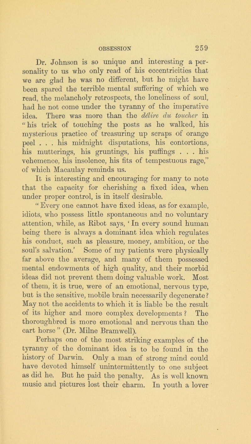 Dr. Johnson is so unique and interesting a per- sonality to us who only read of his eccentricities that we are glad he was no different, but he might have been spared the terrible mental suffering of which we read, the melancholy retrospects, the loneliness of soul, had he not come under the tyranny of the imperative idea. There was more than the (Mire, du toucher in “his trick of touching the posts as he walked, his mysterious practice of treasuring up scraps of orange peel . . . his midnight disputations, his contortions, his mutterings, his gruntings, his puffings . . . his vehemence, his insolence, his fits of tempestuous rage,” of which Macaulay reminds us. It is interesting and encouraging for many to note that the capacity for cherishing a fixed idea, when under proper control, is in itself desirable. “ Every one cannot have fixed ideas, as for example, idiots, who possess little spontaneous and no voluntary attention, while, as Kibot says, £ In every sound human being there is always a dominant idea which regulates his conduct, such as pleasure, money, ambition, or the soul’s salvation.’ Some of my patients were physically far above the average, and many of them possessed mental endowments of high quality, and their morbid ideas did not prevent them doing valuable work. Most of them, it is true, were of an emotional, nervous type, but is the sensitive, mobile brain necessarily degenerate ? May not the accidents to which it is liable be the result of its higher and more complex developments ? The thoroughbred is more emotional and nervous than the cart horse ” (Dr. Milne Bramwell). Perhaps one of the most striking examples of the tyranny of the dominant idea is to be found in the history of Darwin. Only a man of strong mind could have devoted himself unintermittently to one subject as did he. But he paid the penalty. As is well known music and pictures lost their charm. In youth a lover