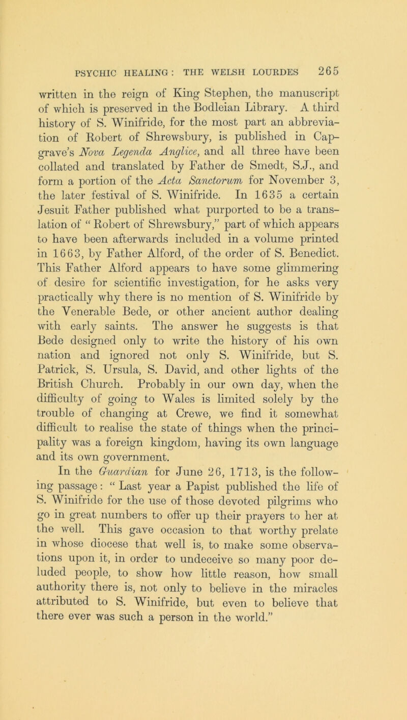 written in the reign of King Stephen, the manuscript of which is preserved in the Bodleian Library. A third history of S. Winifride, for the most part an abbrevia- tion of Robert of Shrewsbury, is published in Cap- grave’s Nova Legenda Anglice, and all three have been collated and translated by Father de Smedt, S.J., and form a portion of the Acta Sanctorum for November 3, the later festival of S. Winifride. In 1635 a certain Jesuit Father published what purported to be a trans- lation of “ Robert of Shrewsbury,” part of which appears to have been afterwards included in a volume printed in 1663, by Father Alford, of the order of S. Benedict. This Father Alford appears to have some glimmering of desire for scientific investigation, for he asks very practically why there is no mention of S. Winifride by the Venerable Bede, or other ancient author dealing with early saints. The answer he suggests is that Bede designed only to write the history of his own nation and ignored not only S. Winifride, but S. Patrick, S. Ursula, S. David, and other lights of the British Church. Probably in our own day, when the difficulty of going to Wales is limited solely by the trouble of changing at Crewe, we find it somewhat difficult to realise the state of things when the princi- pality was a foreign kingdom, having its own language and its own government. In the Guardian for June 26, 1713, is the follow- ing passage: “ Last year a Papist published the life of S. Winifride for the use of those devoted pilgrims who go in great numbers to offer up their prayers to her at the well. This gave occasion to that worthy prelate in whose diocese that well is, to make some observa- tions upon it, in order to undeceive so many poor de- luded people, to show how little reason, how small authority there is, not only to believe in the miracles attributed to S. Winifride, but even to believe that there ever was such a person in the world.”