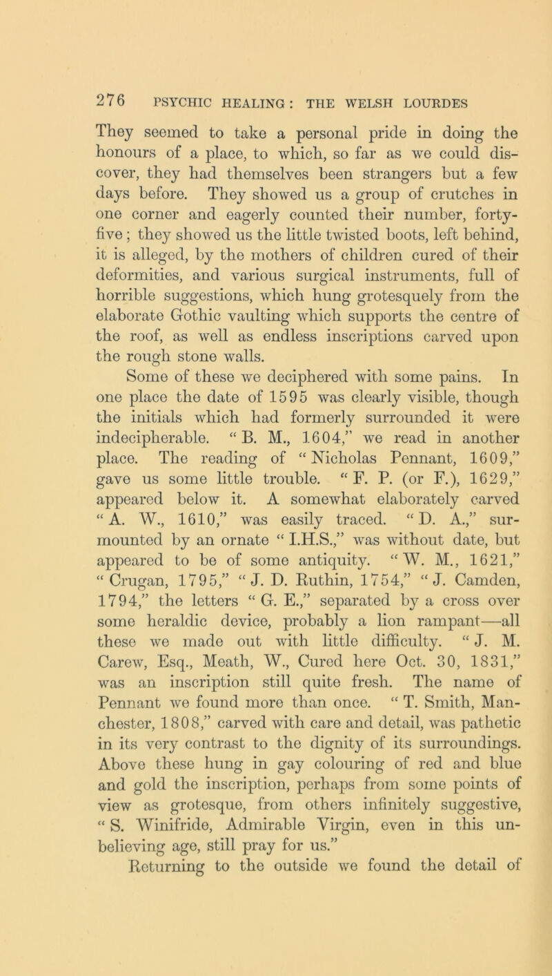 They seemed to take a personal pride in doing the honours of a place, to which, so far as we could dis- cover, they had themselves been strangers but a few days before. They showed us a group of crutches in one corner and eagerly counted their number, forty- five ; they showed us the little twisted boots, left behind, it is alleged, by the mothers of children cured of their deformities, and various surgical instruments, full of horrible suggestions, which hung grotesquely from the elaborate Gothic vaulting which supports the centre of the roof, as well as endless inscriptions carved upon the rough stone walls. Some of these we deciphered with some pains. In one place the date of 1595 was clearly visible, though the initials which had formerly surrounded it were indecipherable. “ B. M., 1604,” we read in another place. The reading of “Nicholas Pennant, 1609,” gave us some little trouble. “ F. P. (or F.), 1629,” appeared below it. A somewhat elaborately carved “A. W., 1610,” was easily traced. “ D. A.,” sur- mounted by an ornate “ I.H.S.,” was without date, but appeared to be of some antiquity. “ W. M., 1621,” “ Crugan, 1795,” “ J. D. Ruthin, 1754,” “ J. Camden, 1794,” the letters “ G. E.,” separated by a cross over some heraldic device, probably a lion rampant—all these we made out with little difficulty. “ J. M. Carew, Esq., Meath, W., Cured here Oct. 30, 1831,” was an inscription still quite fresh. The name of Pennant wre found more than once. “ T. Smith, Man- chester, 1808,” carved with care and detail, was pathetic in its very contrast to the dignity of its surroundings. Above these hung in gay colouring of red and blue and gold the inscription, perhaps from some points of view as grotesque, from others infinitely suggestive, “ S. Winifride, Admirable Virgin, even in this un- believing age, still pray for us.” Returning to the outside we found the detail of