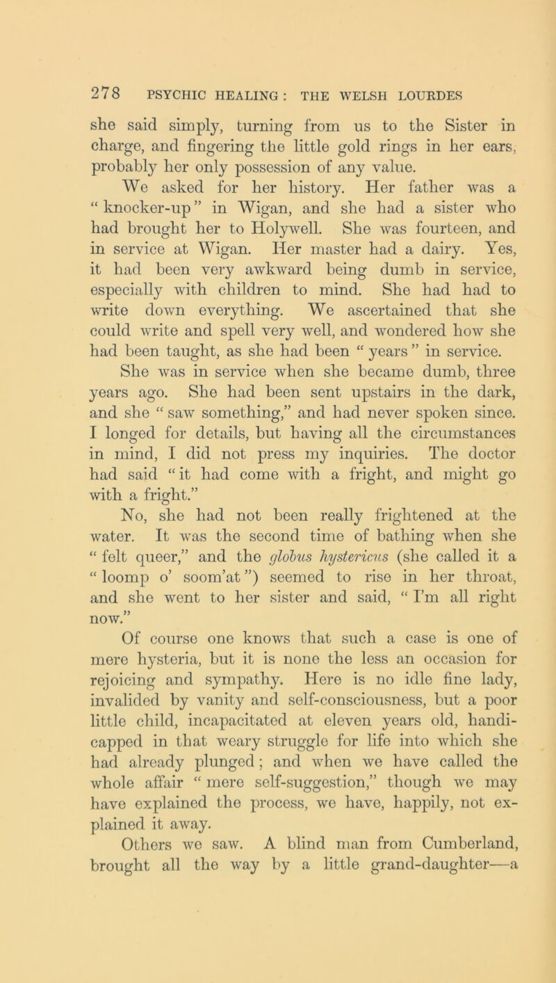 she said simply, turning from us to the Sister in charge, and fingering the little gold rings in her ears, probably her only possession of any value. We asked for her history. Her father was a “ knocker-up ” in Wigan, and she had a sister who had brought her to Holywell. She was fourteen, and in service at Wigan. Her master had a dairy. Yes, it had been very awkward being dumb in service, especially with children to mind. She had had to write down everything. We ascertained that she could write and spell very well, and wondered how she had been taught, as she had been “ years ” in service. She was in service when she became dumb, three years ago. She had been sent upstairs in the dark, and she “ saw something,” and had never spoken since. I longed for details, but having all the circumstances in mind, I did not press my inquiries. The doctor had said “it had come with a fright, and might go with a fright.” No, she had not been really frightened at the water. It was the second time of bathing when she “ felt queer,” and the globus hystericus (she called it a “ loomp o’ soom’at ”) seemed to rise in her throat, and she went to her sister and said, “ I’m all right now.” Of course one knows that such a case is one of mere hysteria, but it is none the less an occasion for rejoicing and sympathy. Here is no idle fine lady, invalided by vanity and self-consciousness, but a poor little child, incapacitated at eleven years old, handi- capped in that weary struggle for life into which she had already plunged; and when we have called the whole affair “ mere self-suggestion,” though we may have explained the process, we have, happily, not ex- plained it away. Others we saw. A blind man from Cumberland, brought all the way by a little grand-daughter—a