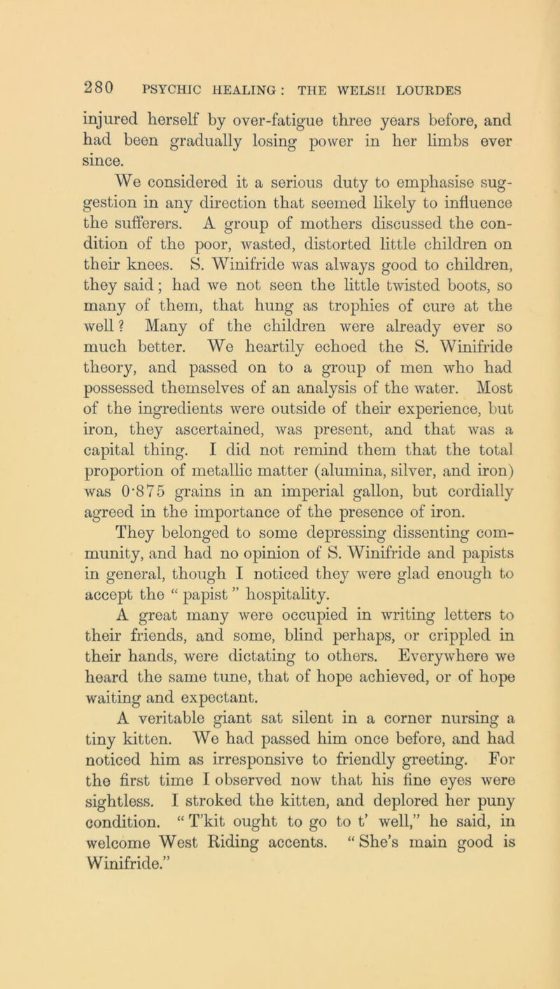 injured herself by over-fatigue three years before, and had been gradually losing power in her limbs ever since. We considered it a serious duty to emphasise sug- gestion in any direction that seemed likely to influence the sufferers. A group of mothers discussed the con- dition of the poor, wasted, distorted little children on their knees. S. Winifride was always good to children, they said; had we not seen the little twisted boots, so many of them, that hung as trophies of cure at the well ? Many of the children were already ever so much better. We heartily echoed the S. Winifride theory, and passed on to a group of men who had possessed themselves of an analysis of the water. Most of the ingredients were outside of their experience, but iron, they ascertained, was present, and that was a capital thing. I did not remind them that the total proportion of metallic matter (alumina, silver, and iron) was 0*875 grains in an imperial gallon, but cordially agreed in the importance of the presence of iron. They belonged to some depressing dissenting com- munity, and had no opinion of S. Winifride and papists in general, though I noticed they were glad enough to accept the “ papist ” hospitality. A great many were occupied in writing letters to their friends, and some, blind perhaps, or crippled in their hands, were dictating to others. Everywhere we heard the same tune, that of hope achieved, or of hope waiting and expectant. A veritable giant sat silent in a corner nursing a tiny kitten. We had passed him once before, and had noticed him as irresponsive to friendly greeting. For the first time I observed now that his fine eyes were sightless. I stroked the kitten, and deplored her puny condition. “ T’kit ought to go to t’ well,” he said, in welcome West Riding accents. “ She’s main good is Winifride.”
