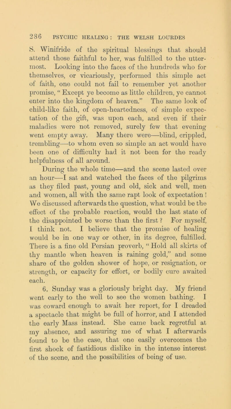 S. Winifride of the spiritual blessings that should attend those faithful to her, was fulfilled to the utter- most. Looking into the faces of the hundreds who for themselves, or vicariously, performed this simple act of faith, one could not fail to remember yet another promise, “ Except ye become as little children, ye cannot enter into the kingdom of heaven.” The same look of child-like faith, of open-heartedness, of simple expec- tation of the gift, was upon each, and even if their maladies were not removed, surely few that evening went empty away. Many there were—blind, crippled, trembling—to whom even so simple an act would have been one of difficulty had it not been for the ready helpfulness of all around. During the whole time—and the scene lasted over an hour—I sat and watched the faces of the pilgrims as they filed past, young and old, sick and well, men and women, all with the same rapt look of expectation ! We discussed afterwards the question, what would be the effect of the probable reaction, would the last state of the disappointed be worse than the first ? For myself, l think not. I believe that the promise of healing would be in one way or other, in its degree, fulfilled. There is a fine old Persian proverb, “ Hold all skirts of thy mantle when heaven is raining gold,” and some share of the golden shower of hope, or resignation, or strength, or capacity for effort, or bodily cure awaited each. 6. Sunday was a gloriously bright day. My friend went early to the well to see the women bathing. I was coward enough to await her report, for I dreaded a spectacle that might be full of horror, and I attended the early Mass instead. She came back regretful at my absence, and assuring mo of what I afterwards found to be the case, that one easily overcomes the first shock of fastidious dislike in the intense interest of the scene, and the possibilities of being of use.