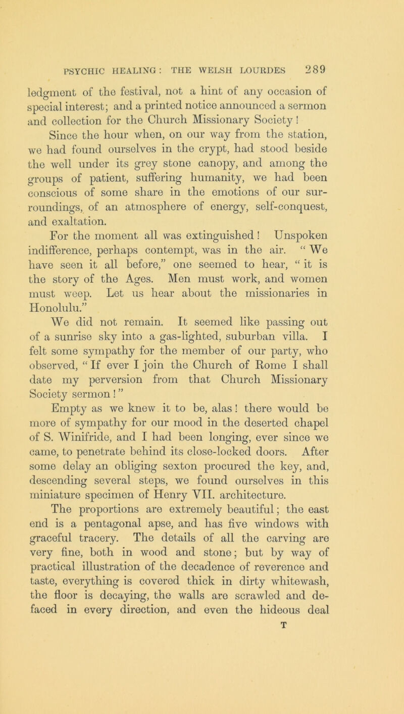 lodgment of tlio festival, not a hint of any occasion of special interest; and a printed notice announced a sermon and collection for the Church Missionary Society! Since the hour when, on our way from the station, we had found ourselves in the crypt, had stood beside the well under its grey stone canopy, and among the groups of patient, suffering humanity, we had been conscious of some share in the emotions of our sur- roundings, of an atmosphere of energy, self-conquest, and exaltation. For the moment all was extinguished! Unspoken indifference, perhaps contempt, was in the air. “We have seen it all before,” one seemed to hear, “ it is the story of the Ages. Men must work, and women must weep. Let us hear about the missionaries in Honolulu.” We did not remain. It seemed like passing out of a sunrise sky into a gas-lighted, suburban villa. I felt some sympathy for the member of our party, who observed, “ If ever I join the Church of Rome I shall date my perversion from that Church Missionary Society sermon! ” Empty as we knew it to be, alas! there would be more of sympathy for our mood in the deserted chapel of S. Winifride, and I had been longing, ever since we came, to penetrate behind its close-locked doors. After some delay an obliging sexton procured the key, and, descending several steps, we found ourselves in this miniature specimen of Henry VII. architecture. The proportions are extremely beautiful; the east end is a pentagonal apse, and has five windows with graceful tracery. The details of all the carving are very fine, both in wood and stone; but by way of practical illustration of the decadence of reverence and taste, everything is covered thick in dirty whitewash, the floor is decaying, the walls are scrawled and de- faced in every direction, and even the hideous deal T