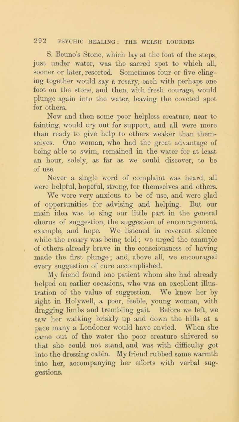 S. Beuno’s Stone, which lay at the foot of the steps, just under water, was the sacred spot to which all, sooner or later, resorted. Sometimes four or five cling- ing together would say a rosary, each with perhaps one foot on the stone, and then, with fresh courage, would plunge again into the water, leaving the coveted spot for others. Now and then some poor helpless creature, near to fainting, would cry out for support, and all were more than ready to give help to others weaker than them- selves. One woman, who had the great advantage of being able to swim, remained in the water for at least an hour, solely, as far as we could discover, to be of use. Never a single word of complaint was heard, all were helpful, hopeful, strong, for themselves and others. We were very anxious to be of use, and were glad of opportunities for advising and helping. But our main idea was to sing our little part in the general chorus of suggestion, the suggestion of encouragement, example, and hope. We listened in reverent silence while the rosary was being told; we urged the example of others already brave in the consciousness of having made the first plunge; and, above all, we encouraged every suggestion of cure accomplished. My friend found one patient whom she had already helped on earlier occasions, who was an excellent illus- tration of the value of suggestion. We knew her by sight in Holywell, a poor, feeble, young woman, with dragging limbs and trembling gait. Before we left, we saw her walking briskly up and down the hills at a pace many a Londoner would have envied. When she came out of the water the poor creature shivered so that she could not stand, and Was with difficulty got into the dressing cabin. My friend rubbed some warmth into her, accompanying her efforts with verbal sug- gestions.