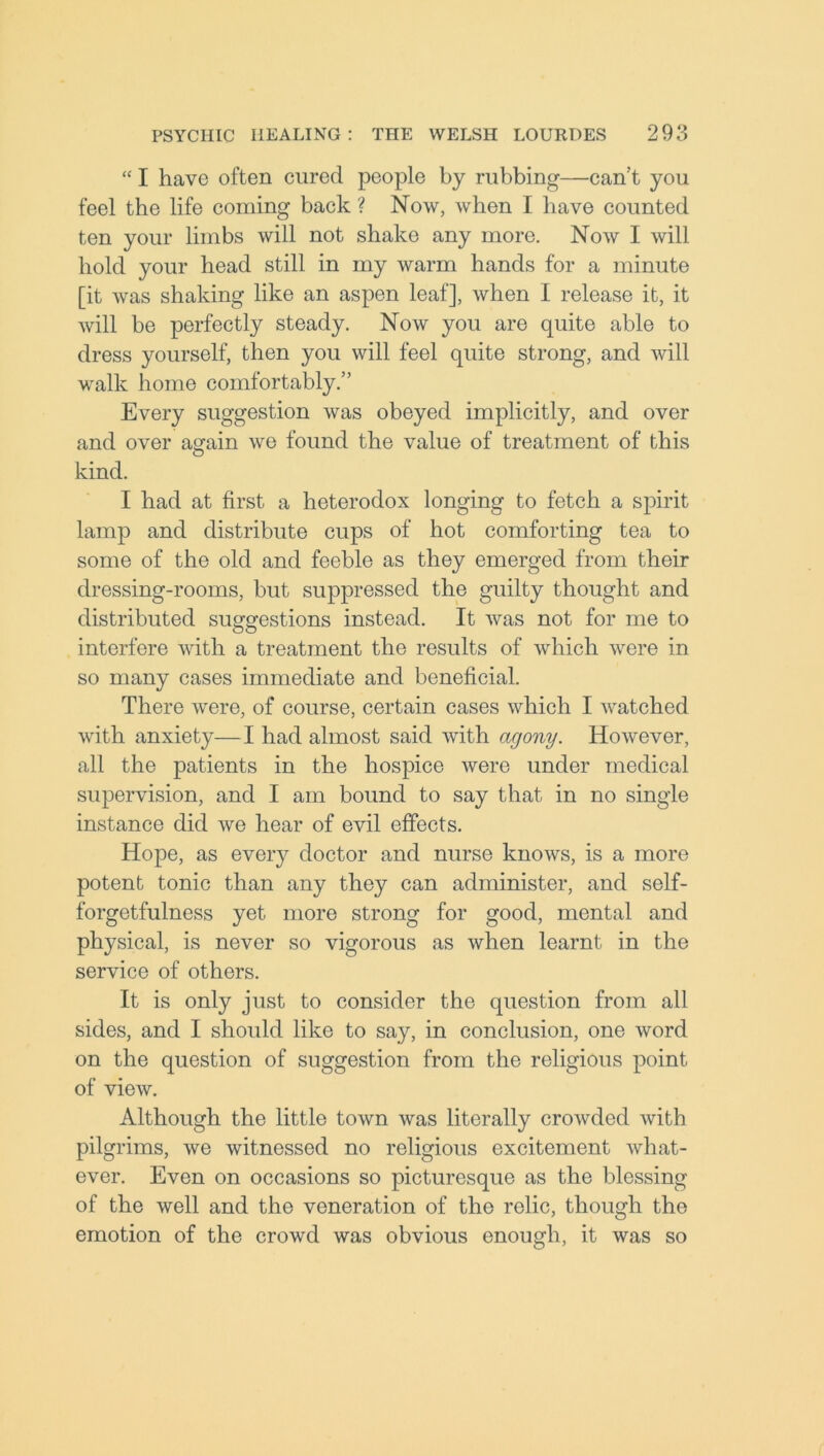 “ I have often cured people by rubbing—can’t you feel the life coming back ? Now, when I have counted ten your limbs will not shake any more. Now I will hold your head still in my warm hands for a minute [it was shaking like an aspen leaf], when I release it, it will be perfectly steady. Now you are quite able to dress yourself, then you will feel quite strong, and will walk home comfortably.” Every suggestion was obeyed implicitly, and over and over again we found the value of treatment of this kind. I had at first a heterodox longing to fetch a spirit lamp and distribute cups of hot comforting tea to some of the old and feeble as they emerged from their dressing-rooms, but suppressed the guilty thought and distributed suggestions instead. It was not for me to interfere with a treatment the results of which were in so many cases immediate and beneficial. There were, of course, certain cases which I watched with anxiety—I had almost said with agony. However, all the patients in the hospice were under medical supervision, and I am bound to say that in no single instance did we hear of evil effects. Hope, as every doctor and nurse knows, is a more potent tonic than any they can administer, and self- forgetfulness yet more strong for good, mental and physical, is never so vigorous as when learnt in the service of others. It is only just to consider the question from all sides, and I should like to say, in conclusion, one word on the question of suggestion from the religious point of view. Although the little town was literally crowded with pilgrims, we witnessed no religious excitement what- ever. Even on occasions so picturesque as the blessing of the well and the veneration of the relic, though the emotion of the crowd was obvious enough, it was so