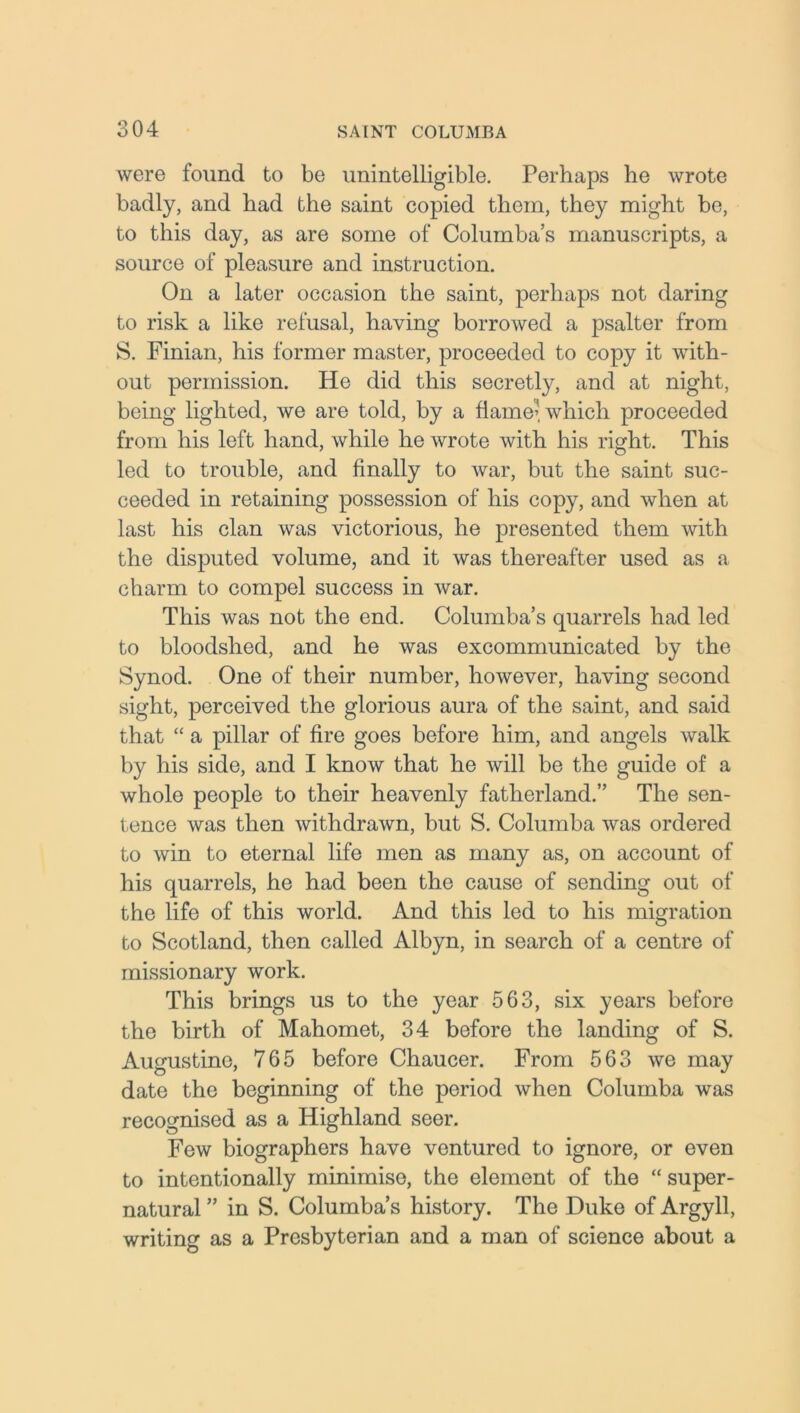 were found to be unintelligible. Perhaps he wrote badly, and had the saint copied them, they might be, to this day, as are some of Columba’s manuscripts, a source of pleasure and instruction. On a later occasion the saint, perhaps not daring to risk a like refusal, having borrowed a psalter from S. Finian, his former master, proceeded to copy it with- out permission. He did this secretly, and at night, being lighted, we are told, by a flame’which proceeded from his left hand, while he wrote with his right. This led to trouble, and finally to war, but the saint suc- ceeded in retaining possession of his copy, and when at last his clan was victorious, he presented them with the disputed volume, and it was thereafter used as a charm to compel success in war. This was not the end. Columba’s quarrels had led to bloodshed, and he was excommunicated by the Synod. One of their number, however, having second sight, perceived the glorious aura of the saint, and said that “ a pillar of fire goes before him, and angels walk by his side, and I know that he will be the guide of a whole people to their heavenly fatherland.” The sen- tence was then withdrawn, but S. Columba was ordered to win to eternal life men as many as, on account of his quarrels, he had been the cause of sending out of the life of this world. And this led to his migration to Scotland, then called Albyn, in search of a centre of missionary work. This brings us to the year 563, six years before the birth of Mahomet, 34 before the landing of S. Augustine, 765 before Chaucer. From 563 we may date the beginning of the period when Columba was recognised as a Highland seer. Few biographers have ventured to ignore, or even to intentionally minimise, the element of the “ super- natural ” in S. Columba’s history. The Duke of Argyll, writing as a Presbyterian and a man of science about a