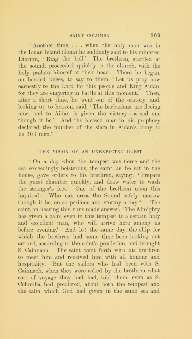 “ Another time . . . when the holy man was in the Iouan Island (Iona) he suddenly said to his minister, Diormit, ‘ Ring the bell.’ The brethren, startled at the sound, proceeded quickly to the church, with the holy prelate himself at their head. There he began, on bended knees, to say to them, ‘ Let us pray now earnestly to the Lord for this people and King Aidan, for they are engaging in battle at this moment.’ Then, after a short time, he went out of the oratory, and, looking up to heaven, said, ‘ The barbarians are fleeing now, and to Aidan is given the victory—a sad one though it be.’ And the blessed man in his prophecy declared the number of the slam in Aidan’s army to be 303 men.” THE VISION OF AN UNEXPECTED GUEST “ On a day when the tempest was fierce and the sea exceedingly boisterous, the saint, as he sat in the house, gave orders to his brethren, saying: ‘ Prepare the guest chamber quickly, and draw water to wash the stranger’s feet.’ One of the brethren upon this inquired: ‘ Who can cross the Sound safely, narrow though it be, on so perilous and stormy a day ? ’ The saint, on hearing this, thus made answer: ‘ The Almighty has given a calm even in this tempest to a certain holy and excellent man, who will arrive here among us before evening.’ And lo ! the same day, the ship for which the brethren had some time been looking out arrived, according to the saint’s prediction, and brought S. Cainnach. The saint went forth with his brethren to meet him and received him with all honour and hospitality. But the sailors who had been with S. Cainnach, when they were asked by the brethren what sort of voyage they had had, told them, even as S. Columba had predicted, about both the tempest and the calm which God had given in the same sea and