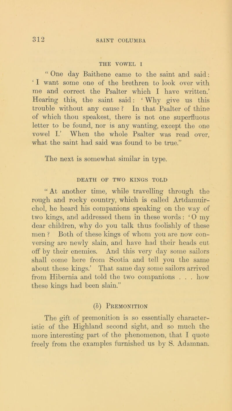 THE VOWEL I “ One day Baithene came to the saint and said: ‘ I want some one of the brethren to look over with me and correct the Psalter which I have written/ Hearing this, the saint said: ‘ Why give us this trouble without any cause ? In that Psalter of thine of which thou speakest, there is not one superfluous letter to be found, nor is any wanting, except the one vowel 1/ When the whole Psalter was read over, what the saint had said was found to be true.” The next is somewhat similar in type. DEATH OF TWO KINGS TOLD “ At another time, while travelling through the rough and rocky country, which is called Artdamuir- chol, he heard his companions speaking on the way of two kings, and addressed them in these words: £ 0 my dear children, why do you talk thus foolishly of these men ? Both of these kings of whom you are now con- versing are newly slain, and have had their heads cut off* by their enemies. And this very day some sailors shall come here from Scotia and tell you the same about these kings.’ That same day some sailors arrived from Hibernia and told the two companions . . . how these kings had been slain.” (b) Premonition The gift of premonition is so essentially character- istic of the Highland second sight, and so much the more interesting part of the phenomenon, that I quote freely from the examples furnished us by S. Adamnan.