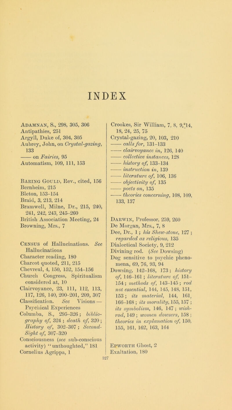 INDEX Adamnan, S., 298, 305, 306 Antipathies, 251 Argyll, Duke of, 304, 305 Aubrey, John, on Crystal-gazing, 133 on Fairies, 95 Automatism, 109, 111, 153 Baring Gould, Rev., cited, 156 Bernheim, 215 Bleton, 153-154 Braid, 3, 213, 214 Bramwell, Milne, Dr., 215, 240, 241, 242, 243, 245-260 British Association Meeting, 24 Browning, Mrs., 7 Census of Hallucinations. See Hallucinations Character reading, 180 Charcot quoted, 211, 215 Chevreul, 4, 150, 152, 154-156 Church Congress, Spiritualism considered at, 10 Clairvoyance, 23, 111, 112, 113, 117, 126, 140, 200-201, 209, 307 Classification. See Visions — Psychical Experiences Columba, S., 295-326; biblio- graphy of, 324 ; death of, 320 ; History of, 302-307 ; Second- Sight of, 307-320 Consciousness (see sub-conscious activity) “ unthoughted,” 181 Cornelius Agrippa, 1 Crookes, Sir William, 7, 8, 9,a14, 18, 24, 25, 75 Crystal-gazing, 20, 103, 210 calls for, 131-133 clairvoyance in, 126, 140 collective instances, 128 history of, 133-134 instruction in, 139 literature of, 106, 136 objectivity of, 135 poets on, 135 —— theories concerning, 108, 109, 133, 137 Darwin, Professor, 259, 260 De Morgan, Mrs., 7, 8 Dee, Dr., 1; his Shew-stone, 127 ; regarded as religious, 135 Dialectical Society, 9, 212 Divining rod. (See Dowsing) Dog sensitive to psychic pheno- mena, 69, 76, 93, 94 Dowsing, 142-168, 173; history of, 146-161 ; literature of 151— 154; methods of, 143-145; rod not essential, 144, 145, 148, 151, 153 ; its material, 144, 161, 166-168 ; its morality, 155, 157 ; its symbolism, 146, 147; wish- rod, 149 ; women doiusers, 158 ; theories in explanation of, 150, 155, 161, 162, 163, 164 Epwortii Ghost, 2 Exaltation, 180