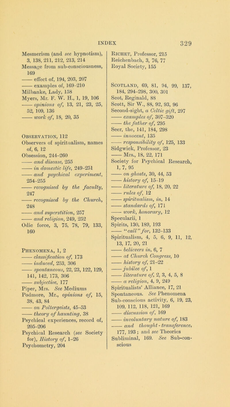 Mesmerism (and see hypnotism), 3, 138, 211, 212, 213, 214 Message from sub-consciousness, 169 effect of, 194, 203, 207 examples of, 169-210 Milbanke, Lady, 158 Myers, Mr. F. W. H., 1, 19, 106 ■ opinions of, 13, 21, 23, 25, 52, 109, 136 work of, 18, 20, 35 Observation, 112 Observers of spiritualism, names of, 6, 12 Obsession, 244-260 and disease, 255 in domestic life, 249-251 and psychical experiment, 254-255 recognised by the faculty, 247 recognised by the Church, 248 and superstition, 257 ■ and religion, 249, 252 Odic force, 3, 75, 78, 79, 133, 160 Phenomena, 1, 2 classification of, 173 induced, 253, 306 spontaneous, 22, 23, 122, 129, 141, 142, 173, 306 subjective, 177 Piper, Mrs. See Mediums Podmore, Mr., opinions of, 15, 38, 43, 84 on Poltergeists, 45-53 theory of haunting, 38 Psychical experiences, record of, 205-206 Psychical Research (see Society for), History of, 1-26 Psycliometry, 204 RlCHET, Professor, 215 Reichenbach, 3, 76, 77 Royal Society, 155 Scotland, 69, 81, 94, 99, 137, 184, 294-298, 300, 301 Scot, Reginald, 88 Scott, Sir W., 88, 92, 93, 96 Second-sight, a Celtic gift, 297 examples of, 307-320 the father of, 295 Seer, the, 141, 184, 298 innocent, 135 responsibility of, 125, 133 Sidgwick, Professor, 23 Mrs., 18, 22, 171 Society for Psychical Research, 1, 7, 95 on ghosts, 30, 44, 53 history of, 15-19 literature of, 18, 20, 22 rides of, 12 spiritualism, in, 14 standards of, 171 work, honorary, 12 Specularii, 1 Spirits, 130, 189, 193 “ call” for, 132-133 Spiritualism, 4, 5, 6, 9, 11, 12, 13, 17, 20, 21 believers in, 6, 7 at Church Congress, 10 history of, 21-22 jubilee of, 1 literature of, 2, 3, 4, 5, 8 a religion, 4, 9, 249 Spiritualists’ Alliance, 17, 21 Spontaneous. See Phenomena Sub-conscious activity, 6, 19, 23, 109, 112, 118, 121, 169 discussion of, 169 involuntary nature of, 183 and thought-transference, 177, 193 ; and see Theories Subliminal, 169. Sec Sub-con- scious