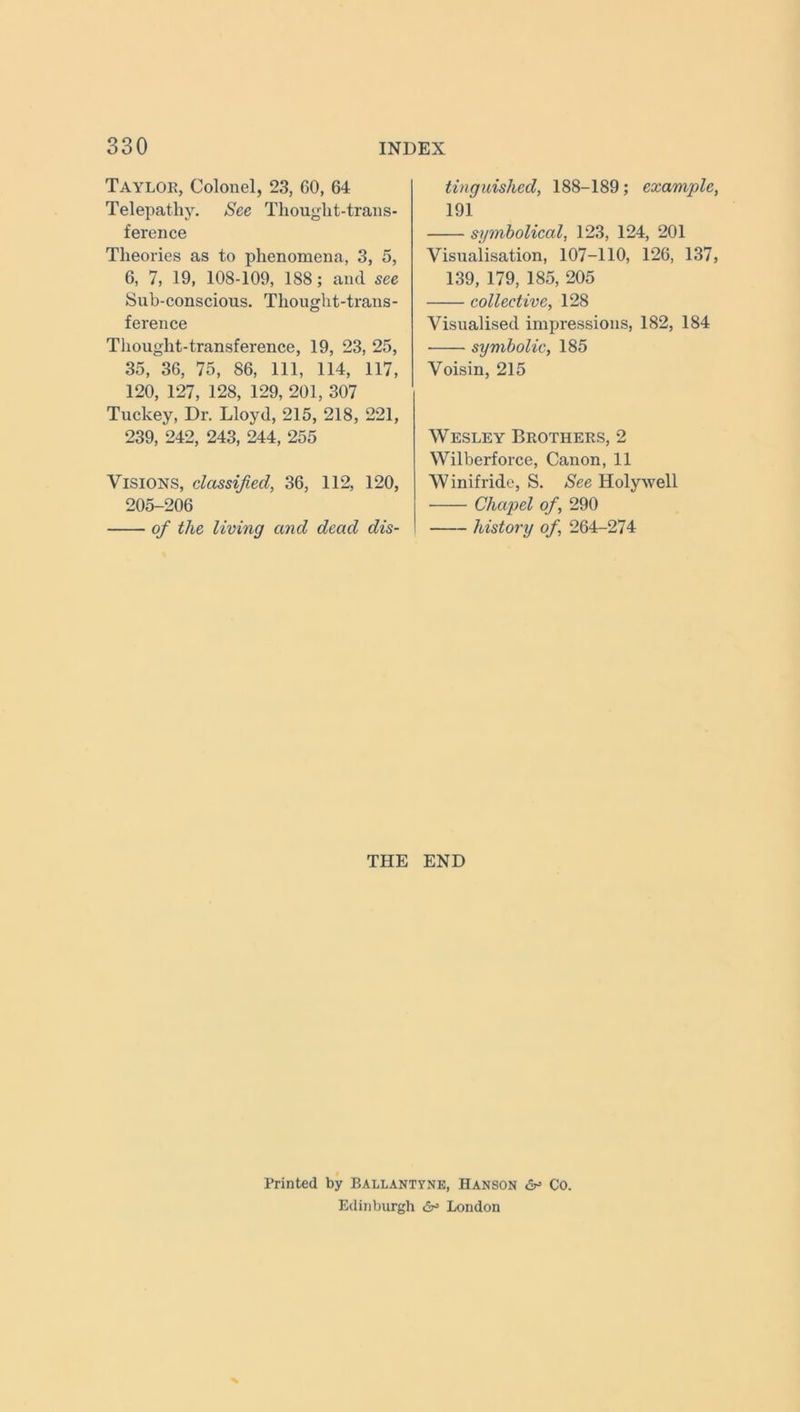 Taylor, Colonel, 23, 60, 64 Telepathy. See Thought-trans- ference Theories as to phenomena, 3, 5, 6, 7, 19, 108-109, 188; and see Sub-conscious. Thought-trans- ference Thought-transference, 19, 23, 25, 35, 36, 75, 86, 111, 114, 117, 120, 127, 128, 129, 201, 307 Tuckey, Dr. Lloyd, 215, 218, 221, 239, 242, 243, 244, 255 Visions, classified, 36, 112, 120, 205-206 of the living and dead dis- tinguished, 188-189; example, 191 symbolical, 123, 124, 201 Visualisation, 107-110, 126, 137, 139, 179, 185, 205 collective, 128 Visualised impressions, 182, 184 symbolic, 185 Voisin, 215 Wesley Brothers, 2 Wilberforce, Canon, 11 Winifride, S. See Holywell Chapel of, 290 history of, 264-274 THE END Printed by Ballantyne, Hanson Co. Edinburgh <5^ London