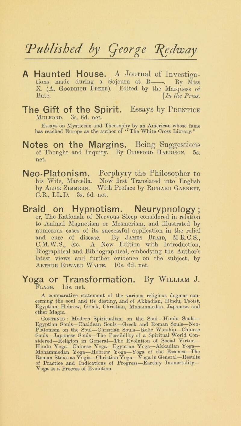 1Published by Qeorge T^edway A Haunted House. A Journal of Investiga- tions made during a Sojourn at B . By Miss X. (A. Goodrich Freer). Edited by the Marquess of Bute. [In the Press. The Gift of the Spirit. Essays by Prentice Mulford. 3s. 6d. net. Essays on Mysticism and Theosophy by an American whose fame has reached Europe as the author of “ The White Cross Library.” Notes on the Margins. Being Suggestions of Thought and Inquiry. By Clifford Harrison. 5s. net. Neo-Platon ism. Porphyry the Philosopher to his Wife, Marcella. Now first Translated into English by Alice Zimmern. With Preface by Richard Garnett, C.B., LL.D. 3s. 6d. net. Braid on Hypnotism. Neurypnology; or, The Rationale of Nervous Sleep considered in relation to Animal Magnetism or Mesmerism, and illustrated by numerous cases of its successful application in the relief and cure of disease. By James Braid, M.R.C.S., C.M.W.S., &c. A New Edition with Introduction, Biographical and Bibliographical, embodying the Author’s latest views and further evidence on the subject, b}' Arthur Edward Waite. 10s. 6d. net. Yoga or Transformation. By William J. Flagg. 15s. net. A comparative statement of the various religious dogmas con- cerning the soul and its destiny, and of Akkadian, Hindu, Taoist, Egyptian, Hebrew, Greek, Christian, Mohammedan, Japanese, and other Magic. Contents : Modern Spiritualism on the Soul—Hindu Souls— Egyptian Souls—Chaldean Souls—Greek and Roman Souls—Neo- Platonism on the Soul—Christian Souls—Relic Worship—Chinese Souls—Japanese Souls—The Possibility of a Spiritual World Con- sidered—Religion in General—The Evolution of Social Virtue— Hindu Yoga—Chinese Yoga—Egyptian Yoga—Akkadian Yoga— Mohammedan Yoga—Hebrew Yoga—Yoga of the Essenes—The Roman Stoics as Yogis—Christian Yoga—Yoga in General—Results of Practice and Indications of Progress—Earthly Immortality— Yoga as a Process of Evolution.