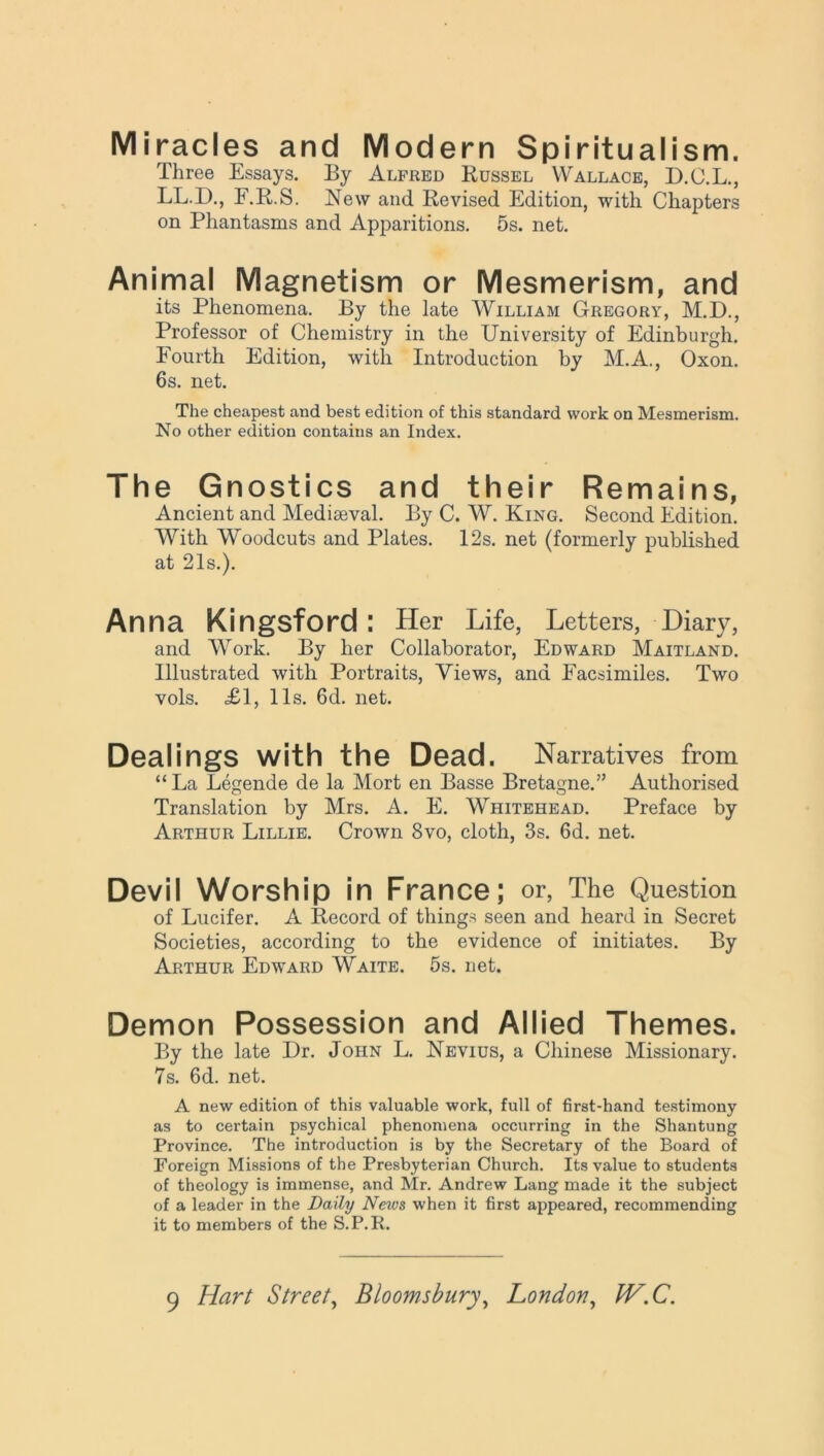 Miracles and Modern Spiritualism. Three Essays. By Alfred Russel Wallace, D.O.L., LL.D., E.R.S. New and Revised Edition, with Chapters on Phantasms and Apparitions. 5s. net. Animal Magnetism or Mesmerism, and its Phenomena. By the late William Gregory, M.D., Professor of Chemistry in the University of Edinburgh. Fourth Edition, with Introduction by M.A., Oxon. 6s. net. The cheapest and best edition of this standard work on Mesmerism. No other edition contains an Index. The Gnostics and their Remains, Ancient and Mediaeval. By C. W. King. Second Edition. With Woodcuts and Plates. 12s. net (formerly published at 21s.). An na Kingsford : Her Life, Letters, Diary, and Wrork. By her Collaborator, Edward Maitland. Illustrated with Portraits, Views, and Facsimiles. Two vols. <£1, 11s. 6d. net. Dealings with the Dead. Narratives from “La Legende de la Mort en Basse Bretagne.” Authorised Translation by Mrs. A. E. WTiitehead. Preface by Arthur Lillie. Crown 8vo, cloth, 3s. 6d. net. Devil Worship in France; or, The Question of Lucifer. A Record of things seen and heard in Secret Societies, according to the evidence of initiates. By Arthur Edward Waite. 5s. net. Demon Possession and Allied Themes. By the late Dr. John L. Nevius, a Chinese Missionary. 7s. 6d. net. A new edition of this valuable work, full of first-hand testimony as to certain psychical phenomena occurring in the Shantung Province. The introduction is by the Secretary of the Board of Foreign Missions of the Presbyterian Church. Its value to students of theology is immense, and Mr. Andrew Lang made it the subject of a leader in the Daily News when it first appeared, recommending it to members of the S.P.R. 9 Hart Street, Bloomsbury, London, IV.C.