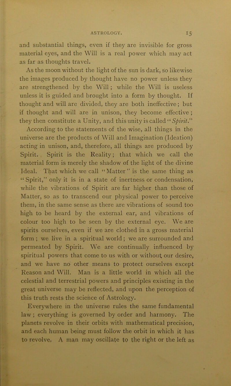 and substantial things, even if they are invisible for gross material e}^es, and the Will is a real power which may act as far as thoughts travel. As the moon without the light of the sun is dark, so likewise the images produced by thought have no power unless the}^ are strengthened by the Will ; while the Will is useless unless it is guided and brought into a form by thought. If thought and will are divided, they are both ineffective; but if thought and will are in unison, they become effective ; they then constitute a Unity, and this unity is called “ According to the statements of the wise, all things in the universe are the products of Will and Imagination (Ideation) acting in unison, and, therefore, all things are produced by Spirit. Spirit is the Reality; that which we call the material form is merely the shadow of the light of the divine Ideal. That which we call “Matter” is the same thing as “ Spirit,” only it is in a state of inertness or condensation, while the vibrations of Spirit are far higher than those of Matter, so as to transcend our physical power to perceive them, in the same sense as there are vibrations of sound too high to be heard by the external ear, and vibrations of colour too high to be seen by the external eye. We are spirits ourselves, even if we are clothed in a gross material form ; we live in a spiritual world; we are surrounded and permeated by Spirit. We are continually influenced by spiritual powers that come to us with or without our desire, and we have no other means to protect ourselves except Reason and Will. Man is a little world in which all the celestial and terrestrial powers and principles existing in the great universe may be reflected, and upon the perception of this truth rests the science of Astrology. Everywhere in the universe rules the same fundamental law ; everything is governed by order and harmony. The planets revolve in their orbits with mathematical precision, and each human being must follow the orbit in which it has to revolve, A m^n may oscillate to the right or the left as