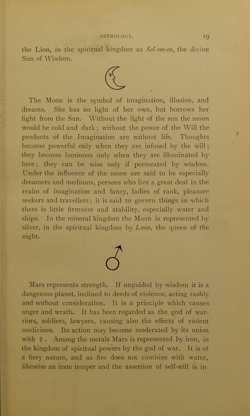 the Lion, in the spiritual kingdom as Sol-om-on, the divine Sim of Wisdom. The Moon is the s}nnbol of imagination, illusion, and dreams. She has no light of her own, but borrows her light from the Sun. Without the light of the sun the moon would be cold and dark; without the power of the Will the products of the Imagination are without life. Thoughts become powerful only when the}^ are infused by the will ; they become luminous only when they are illuminated b}^ love; the}^ can be wise only if permeated by wisdom. Under the influence of the moon are said to be especiall)'- dreamers and mediums, persons who live a great deal in the realm of imagination and fanc}^, ladies of rank, pleasure seekers and travellers; it is said to govern things in which there is little firmness and stabilit}^ especiall}'' water and ships. In the mineral kingdom the Moon is represented b} silver, in the spiritual kingdom by Lima, the queen of the night. Mars represents strength. If ungiiided by wisdom it is a dangerous planet, inclined to deeds of violence, acting rashl}’ and without consideration. It is a principle which causes anger and wrath. It has been regarded as the god of war- riors, soldiers, lawyers, causing also the effects of violent medicines. Its action may become moderated by its union with $ . Among the metals Mars is represented by iron, in the kingdom of spiritual powers by the god of war. It is of a fiery nature, and as fire does not combine with water, likewise an irate temper and the assertion of self-will is in-
