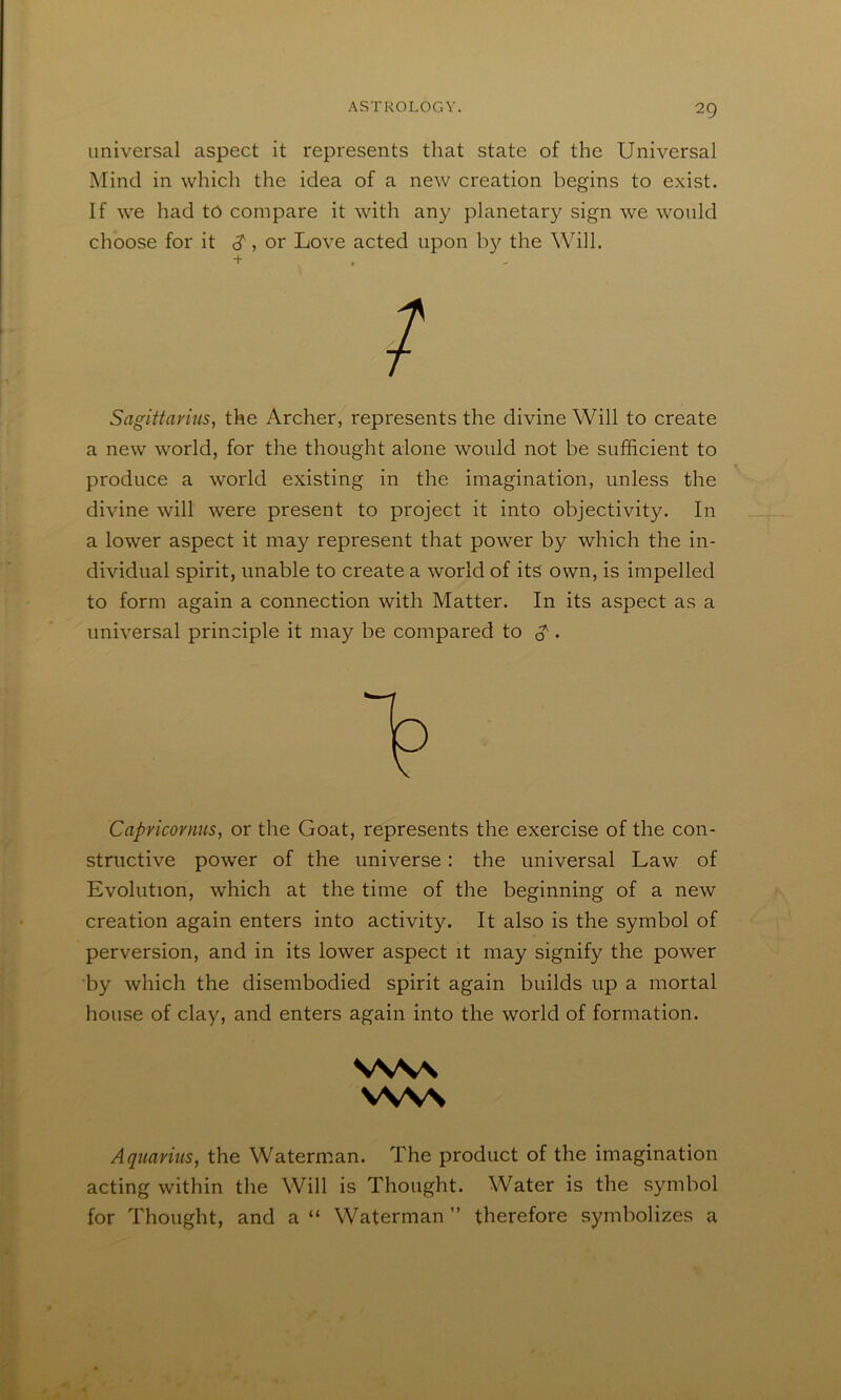 universal aspect it represents that state of the Universal Mind in which the idea of a new creation begins to exist. If we had tc compare it with any planetary sign we would choose for it d', or Love acted upon the Will. Sagittarius, the Archer, represents the divine Will to create a new world, for the thought alone would not be sufficient to produce a world existing in the imagination, unless the divine will were present to project it into objectivity. In a lower aspect it may represent that power by which the in- dividual spirit, unable to create a world of its own, is impelled to form again a connection with Matter. In its aspect as a universal principle it may be compared to g'. Capricornus, or the Goat, represents the exercise of the con- structive power of the universe: the universal Law of Evolution, which at the time of the beginning of a neAV creation again enters into activity. It also is the symbol of perversion, and in its lower aspect it may signify the power by which the disembodied spirit again builds up a mortal house of clay, and enters again into the world of formation. Aquarius, the Waterman. The product of the imagination acting within the Will is Thought. Water is the symbol for Thought, and a “ Waterman ” therefore symbolizes a VW\ vws