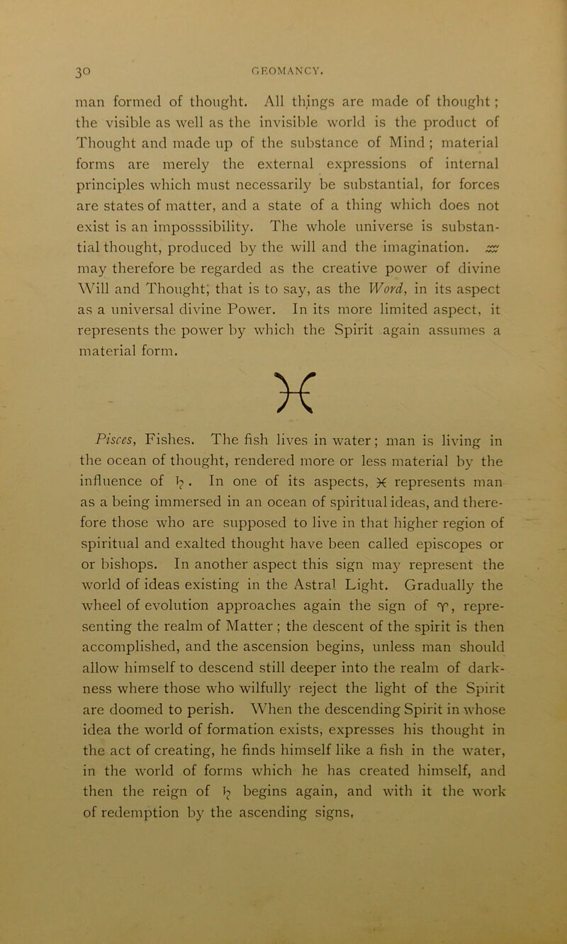 man formed of thought. All things are made of thought; Thought and made up of the substance of Mind ; material forms are merely the external expressions of internal principles which must necessarily be substantial, for forces are states of matter, and a state of a thing which does not exist is an imposssibility. The whole universe is substan- tial thought, produced by the will and the imagination. may therefore be regarded as the creative power of divine Will and Thought; that is to say, as the Wovd, in its aspect as a universal divine Power. In its more limited aspect, it represents the power by which the Spirit again assumes a material form. Pisces, Fishes. The fish lives in water; man is living in the ocean of thought, rendered more or less material by the influence of b • one of its aspects, K represents man as a being immersed in an ocean of spiritual ideas, and there- fore those who are supposed to live in that higher region of spiritual and exalted thought have been called episcopes or or bishops. In another aspect this sign ma}^ represent the world of ideas existing in the Astral Light. Graduall}^ the wheel of evolution approaches again the sign of T, repre- senting the realm of Matter ; the descent of the spirit is then accomplished, and the ascension begins, unless man should allow himself to descend still deeper into the realm of dark- ness where those who wilfull}^ reject the light of the Spirit are doomed to perish. When the descending Spirit in whose idea the world of formation exists, expresses his thought in the act of creating, he finds himself like a fish in the water, in the world of forms which he has created himself, and then the reign of b begins again, and with it the work of redemption by the ascending signs, the visible as well as the invisible world is the product of