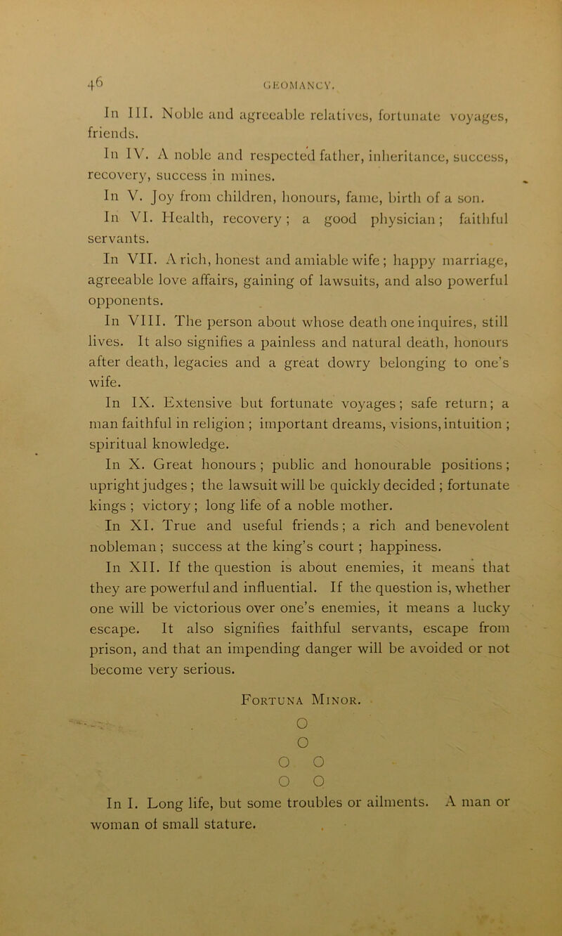 In III. Nublc and agreeable relatives, fortunate voyages, friends. In IV. A noble and respected father, inheritance, success, recover}^ success in mines. In V. Joy from children, honours, fame, birth of a son. In VI. Health, recovery; a good physician; faithful servants. In VII. A rich, honest and amiable wife ; happy marriage, agreeable love affairs, gaining of lawsuits, and also powerful opponents. In VIII. The person about whose death one inquires, still lives. It also signifies a painless and natural death, honours after death, legacies and a great dowry belonging to one’s wife. In IX. Extensive but fortunate voyages; safe return; a man faithful in religion ; important dreams, visions, intuition ; spiritual knowledge. In X. Great honours ; public and honourable positions; upright judges ; the lawsuit will be quickly decided ; fortunate kings ; victory ; long life of a noble mother. In XI. True and useful friends; a rich and benevolent nobleman ; success at the king’s court ; happiness. In XII. If the question is about enemies, it means that they are powerful and influential. If the question is, whether one will be victorious over one’s enemies, it means a lucky escape. It also signifies faithful servants, escape from prison, and that an impending danger will be avoided or not become very serious. Fortuna Minor. -V . O O o o o o In I. Long life, but some troubles or ailments. A man or woman ol small stature.