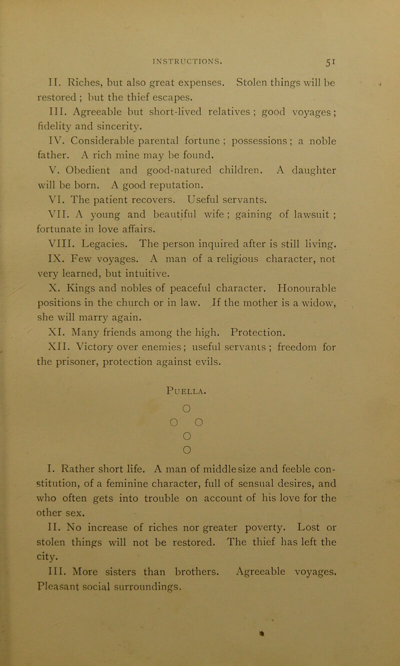 II. Riclies, but also great expenses. Stolen things will be restored ; but the thief escapes. III. Agreeable but short-lived relatives; good voyages; fidelity and sincerit3^ IV. Considerable parental fortune ; possessions; a noble father. A rich mine may be found. V. Obedient and good-natured children. A daughter will be born. A good reputation. VI. The patient recovers. Useful servants. \TI. A young and beautiful wife ; gaining of lawsuit ; fortunate in love affairs. Vm. Legacies. The person inquired after is still living. IX. Few voyages. A man of a religious character, not very learned, but intuitive. X. Kings and nobles of peaceful character. Honourable positions in the church or in law. If the mother is a widow, she will marry again. XI. Many friends among the high. Protection. XII. Victory over enemies; useful servants ; freedom for the prisoner, protection against evils. PUELLA. O O O O O I. Rather short life. A man of middle size and feeble con- stitution, of a feminine character, full of sensual desires, and who often gets into trouble on account of his love for the other sex. II. No increase of riches nor greater poverty. Lost or stolen things will not be restored. The thief has left the city. III. More sisters than brothers. Agreeable voyages. Pleasant social surroundings.