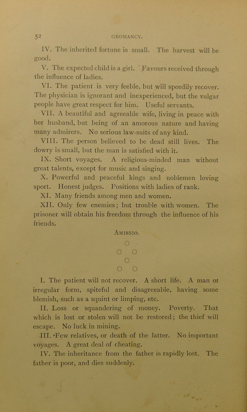 IV. Tlie inherited fortune is small. The liarvest will be good. V. The expected child is a girl. ' Favours received through the influence of ladies. VI. The patient is very feeble, but will speedily recover. The physician is ignorant and inexperienced, but the vulgar people have great respect for hini. Useful servants. VII. A beautiful and agreeable wife, living in peace with her husband, but being of an amorous nature and having many admirers. No serious law-suits of any kind. VIII. The person believed to be dead still lives. The dowry is small, but the man is satisfied with it. IX. Short voyages. A religious-minded man without great talents, except for music and singing. X. Powerful and peaceful kings and noblemen loving sport. Honest judges. Positions with ladies of rank. XI. Many friends among men and women. XII. Only few enemies; but trouble with women. The prisoner will obtain his freedom through the influence of his friends. Amissio. O • O O O O O I. The patient will not recover. A short life. A man oi irregular form, spiteful and disagreeable, having some blemish, such as a squint or limping, etc. II. Loss or squandering of money. Poverty. That which is lost or stolen will not be restored; the thief will escape. No luck in mining. HI. 'Few relatives, or death of the latter. No important voyages. A great deal of cheating. IV. The inheritance from the father is rapidl}^ lost. The father is poor, and dies suddenly.