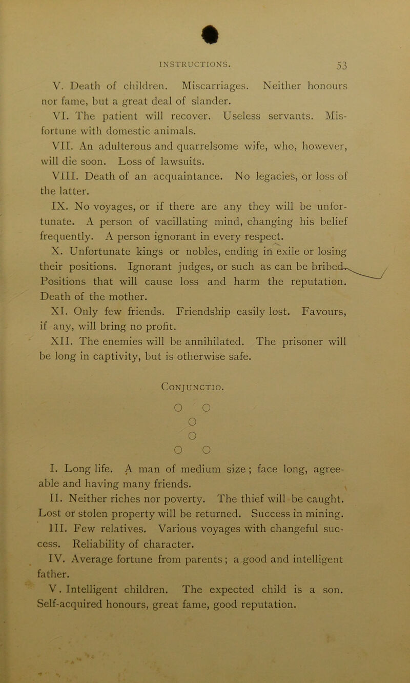 Miscarriages. Neither honours V. Death of children, nor fame, but a great deal of slander. VI. The patient will recover. Useless servants. Mis- fortune with domestic animals. VII. An adulterous and quarrelsome wife, who, however, will die soon. Loss of lawsuits. VIII. Death of an acquaintance. No legacies, or loss of the latter. IX. No voyages, or if there are any they will be unfor- tunate. A person of vacillating mind, changing his belief frequently. A person ignorant in every respect. X. Unfortunate kings or nobles, ending in exile or losing their positions. Ignorant judges, or such as can be brib Positions that will cause loss and harm the reputation. Death of the mother. XI. Only few friends. Friendship easily lost. Favours, if any, will bring no profit. XII. The enemies will be annihilated. The prisoner will be long in captivity, but is otherwise safe. CONJUNCTIO. O O o o O O I. Long life. A man of medium size ; face long, agree- able and having many friends. II. Neither riches nor poverty. The thief will be caught. Lost or stolen property will be returned. Success in mining. III. Few relatives. Various voyages with changeful suc- cess. Reliability of character. IV. Average fortune from parents ; a good and intelligent father. V. Intelligent children. The expected child is a son. Self-acquired honours, great fame, good reputation.
