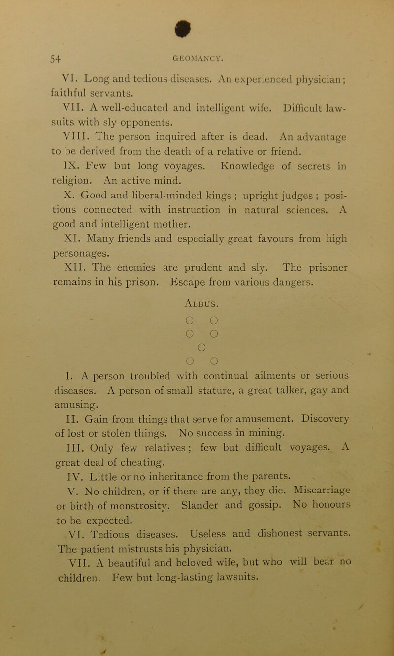 VI. Long and tedious diseases. An experienced physician; faithful servants. VII. A well-educated and intelligent wife. Difficult law- suits with sly opponents. VIII. The person inquired after is dead. An advantage to be derived from the death of a relative or friend. IX. Few but long voyages. Knowledge of secrets in religion. An active mind. X. Good and liberal-minded kings ; upright judges ; posi- tions connected with instruction in natural sciences. A good and intelligent mother. XI. Many friends and especially great favours from high personages. XII. The enemies are prudent and sly. The prisoner remains in his prison. Escape from various dangers. Albus. O O O O O O O I. A person troubled with continual ailments or serious diseases. A person of small stature, a great talker, gay and amusing. II. Gain from things that serve for amusement. Discover}^ of lost or stolen things. No success in mining. III. Only few relatives; few but difficult voyages. A great deal of cheating. IV. Little or no inheritance from the parents. V. No children, or if there are any, they die. Miscarriage or birth of monstrosity. Slander and gossip. No honours to be expected. VI. Tedious diseases. Useless and dishonest servants. The patient mistrusts his physician. VII. A beautiful and beloved wife, but who will bear no children. Few but long-lasting lawsuits.