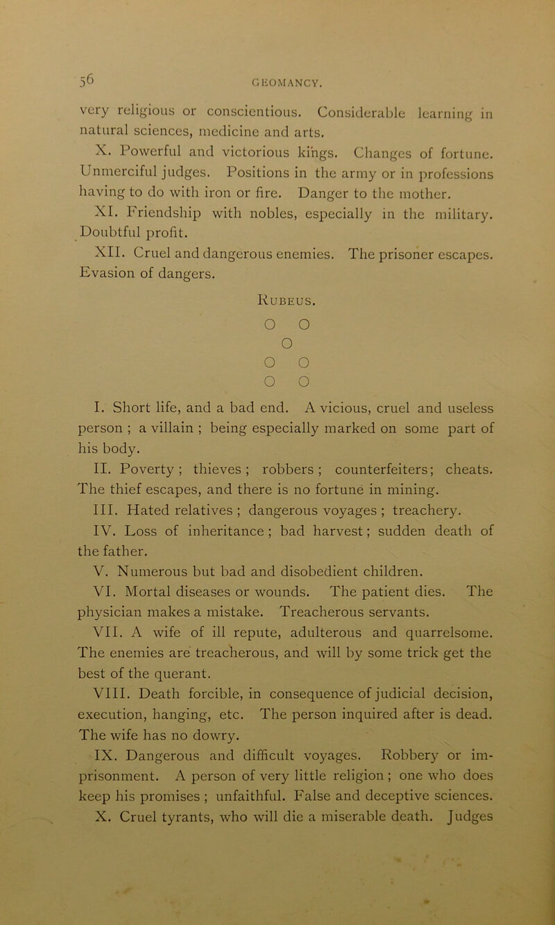 very religious or conscientious. Considerable learning in natural sciences, medicine and arts. X. Powerful and victorious kings. Changes of fortune. Unmerciful judges. Positions in the army or in professions having to do with iron or fire. Danger to the mother. XI. Friendship with nobles, especially in the military. Doubtful profit. XII. Cruel and dangerous enemies. The prisoner escapes. Evasion of dangers. Rubeus. O O O O O O O I. Short life, and a bad end. A vicious, cruel and useless person ; a villain ; being especially marked on some part of his body. II. Poverty; thieves; robbers; counterfeiters; cheats. The thief escapes, and there is no fortune in mining. III. Hated relatives ; dangerous voyages ; treachery. IV. Loss of inheritance ; bad harvest; sudden death of the father. V. Numerous but bad and disobedient children. VI. Mortal diseases or wounds. The patient dies. The physician makes a mistake. Treacherous servants. VII. A wife of ill repute, adulterous and quarrelsome. The enemies are treacherous, and will by some trick get the best of the querant. VIII. Death forcible, in consequence of judicial decision, execution, hanging, etc. The person inquired after is dead. The wife has no dowry. IX. Dangerous and difficult voyages. Robbery or im- prisonment. A person of very little religion ; one who does keep his promises ; unfaithful. False and deceptive sciences. X. Cruel tyrants, who will die a miserable death. Judges